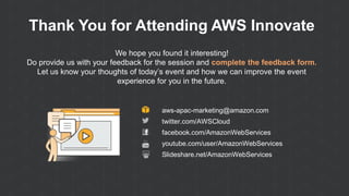 Thank You for Attending AWS Innovate
We hope you found it interesting!
Do provide us with your feedback for the session and complete the feedback form.
Let us know your thoughts of today’s event and how we can improve the event
experience for you in the future.
aws-apac-marketing@amazon.com
twitter.com/AWSCloud
facebook.com/AmazonWebServices
youtube.com/user/AmazonWebServices
Slideshare.net/AmazonWebServices
 