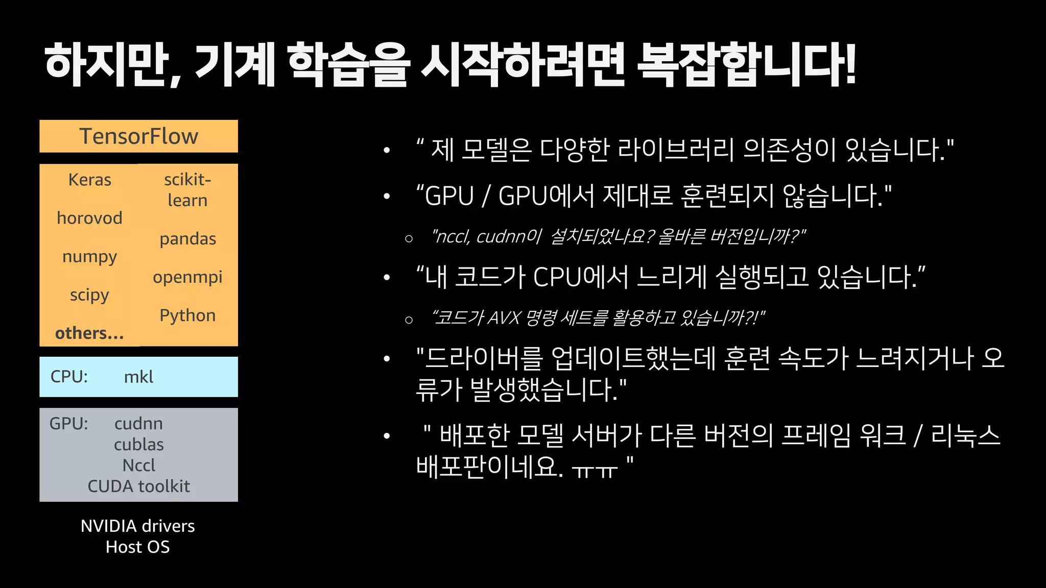 • “ 제 모델은 다양한 라이브러리 의존성이 있습니다."
• “GPU / GPU에서 제대로 훈련되지 않습니다."
o "nccl, cudnn이 설치되었나요? 올바른 버전입니까?"
• “내 코드가 CPU에서 느리게 실행되고 있습니다.”
o “코드가 AVX 명령 세트를 활용하고 있습니까?!"
• "드라이버를 업데이트했는데 훈련 속도가 느려지거나 오
류가 발생했습니다."
• ＂배포한 모델 서버가 다른 버전의 프레임 워크 / 리눅스
배포판이네요. ㅠㅠ "
하지만, 기계 학습을 시작하려면 복잡합니다!
TensorFlow
mkl
cudnn
cublas
Nccl
CUDA toolkit
NVIDIA drivers
Host OS
Keras
horovod
numpy
scipy
others…
CPU:
GPU:
scikit-
learn
pandas
openmpi
Python
 