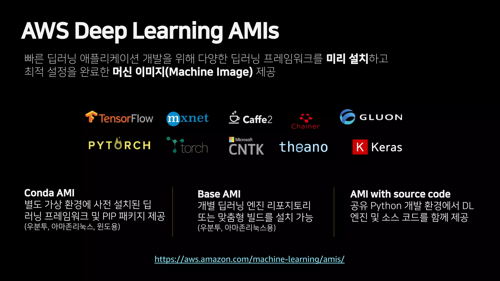 AWS Deep Learning AMIs
빠른 딥러닝 애플리케이션 개발을 위해 다양한 딥러닝 프레임워크를 미리 설치하고
최적 설정을 완료한 머신 이미지(Machine Image) 제공
https://aws.amazon.com/machine-learning/amis/
Conda AMI
별도 가상 환경에 사전 설치된 딥
러닝 프레임워크 및 PIP 패키지 제공
(우분투, 아마존리눅스, 윈도용)
Base AMI
개별 딥러닝 엔진 리포지토리
또는 맞춤형 빌드를 설치 가능
(우분투, 아마존리눅스용)
AMI with source code
공유 Python 개발 환경에서 DL
엔진 및 소스 코드를 함께 제공
 