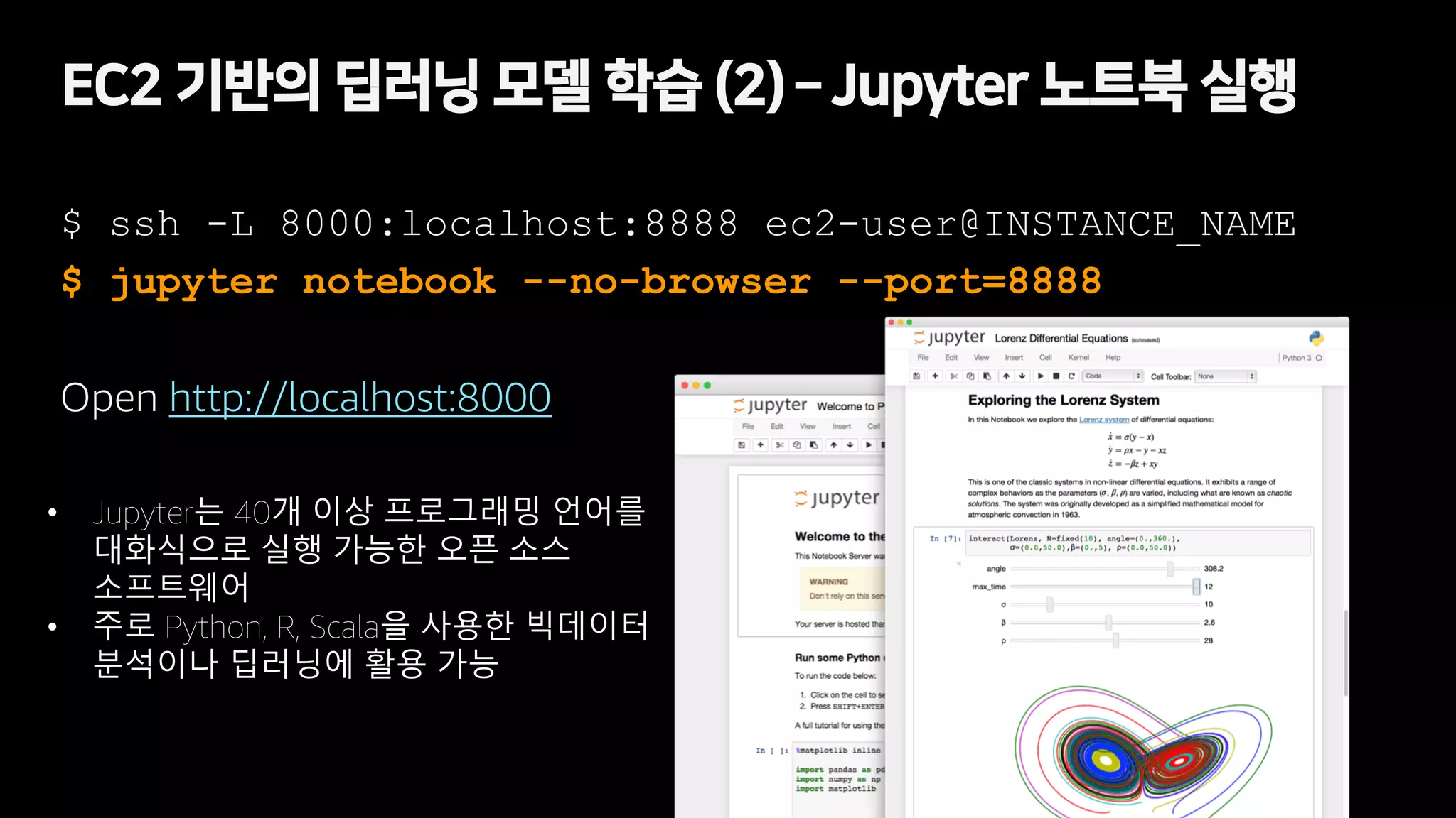 EC2 기반의 딥러닝 모델 학습 (2) – Jupyter 노트북 실행
$ ssh -L 8000:localhost:8888 ec2-user@INSTANCE_NAME
$ jupyter notebook --no-browser --port=8888
Open http://localhost:8000
• Jupyter는 40개 이상 프로그래밍 언어를
대화식으로 실행 가능한 오픈 소스
소프트웨어
• 주로 Python, R, Scala을 사용한 빅데이터
분석이나 딥러닝에 활용 가능
 