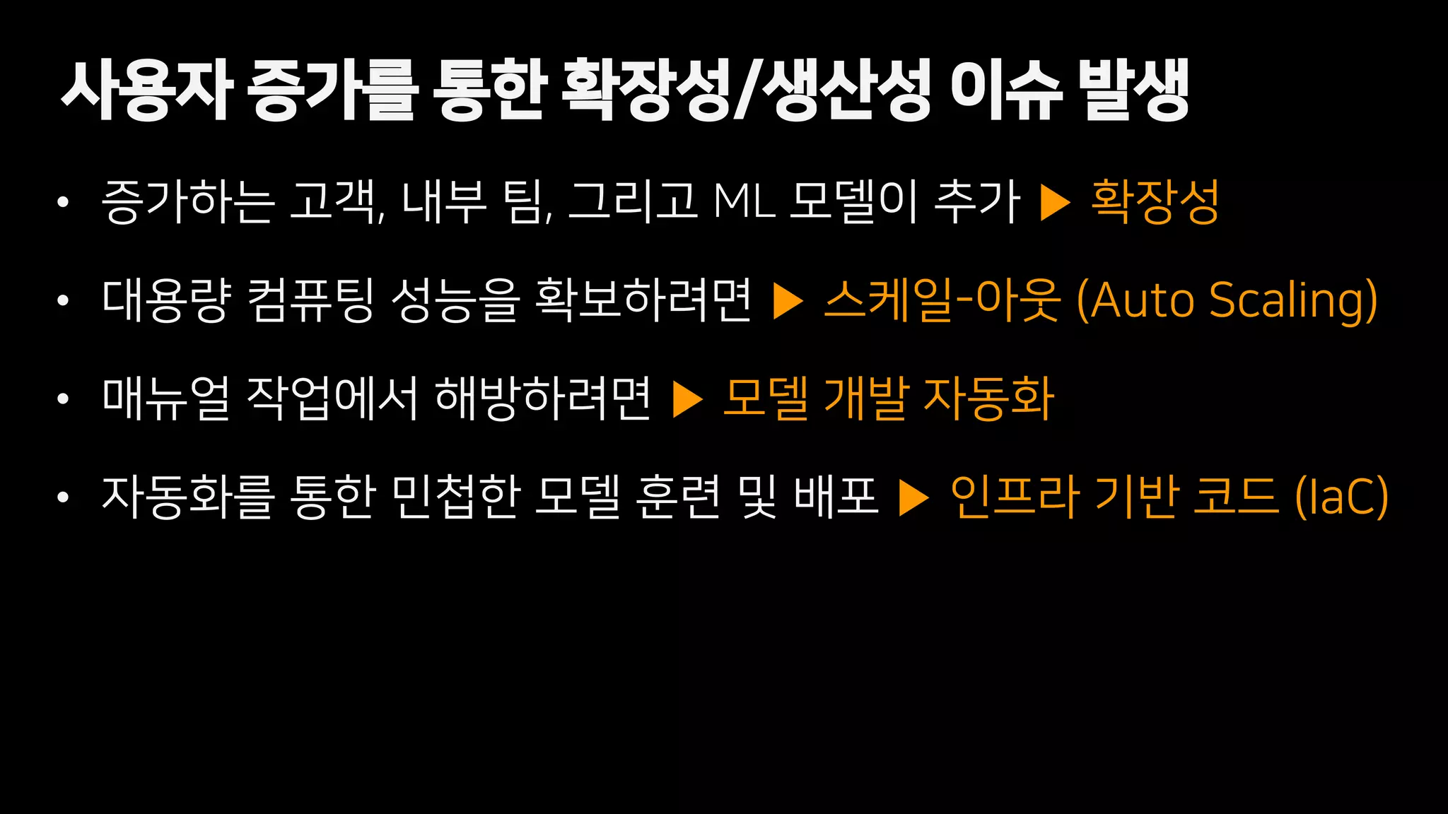 • 증가하는 고객, 내부 팀, 그리고 ML 모델이 추가 ▶ 확장성
• 대용량 컴퓨팅 성능을 확보하려면 ▶ 스케일-아웃 (Auto Scaling)
• 매뉴얼 작업에서 해방하려면 ▶ 모델 개발 자동화
• 자동화를 통한 민첩한 모델 훈련 및 배포 ▶ 인프라 기반 코드 (IaC)
사용자 증가를 통한 확장성/생산성 이슈 발생
 