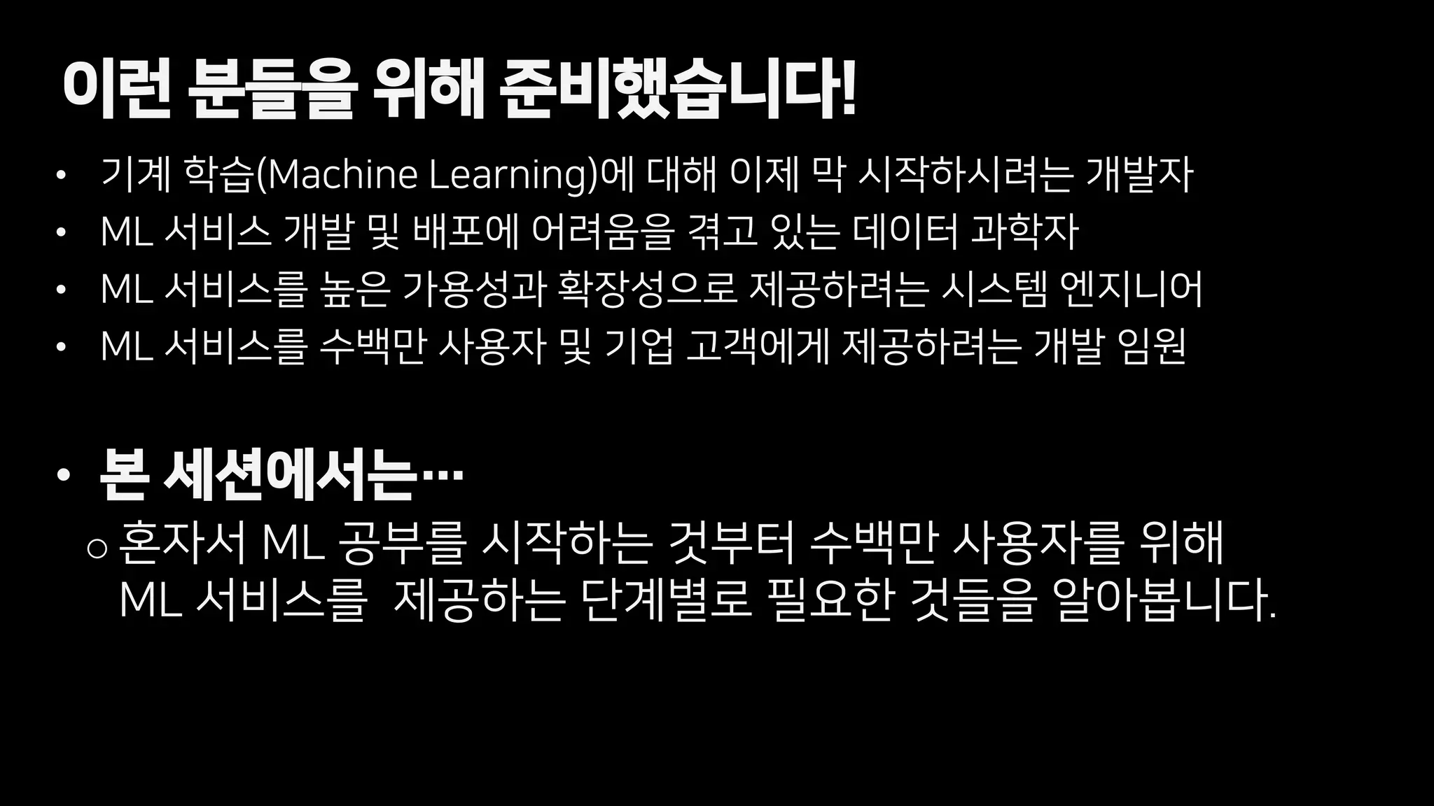 • 기계 학습(Machine Learning)에 대해 이제 막 시작하시려는 개발자
• ML 서비스 개발 및 배포에 어려움을 겪고 있는 데이터 과학자
• ML 서비스를 높은 가용성과 확장성으로 제공하려는 시스템 엔지니어
• ML 서비스를 수백만 사용자 및 기업 고객에게 제공하려는 개발 임원
• 본 세션에서는…
o 혼자서 ML 공부를 시작하는 것부터 수백만 사용자를 위해
ML 서비스를 제공하는 단계별로 필요한 것들을 알아봅니다.
이런 분들을 위해 준비했습니다!
 