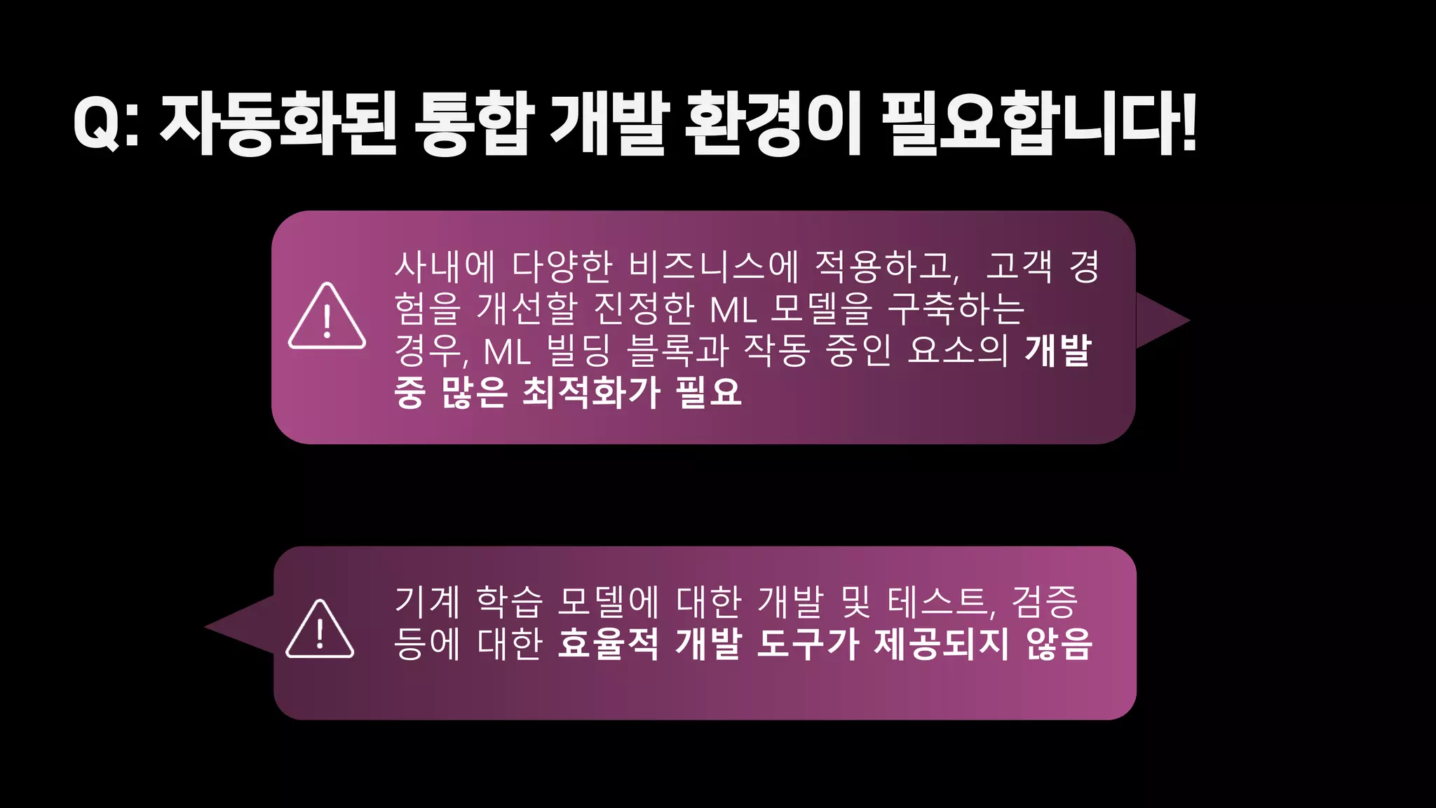 Q: 자동화된 통합 개발 환경이 필요합니다!
사내에 다양한 비즈니스에 적용하고, 고객 경
험을 개선할 진정한 ML 모델을 구축하는
경우, ML 빌딩 블록과 작동 중인 요소의 개발
중 많은 최적화가 필요
기계 학습 모델에 대한 개발 및 테스트, 검증
등에 대한 효율적 개발 도구가 제공되지 않음
 