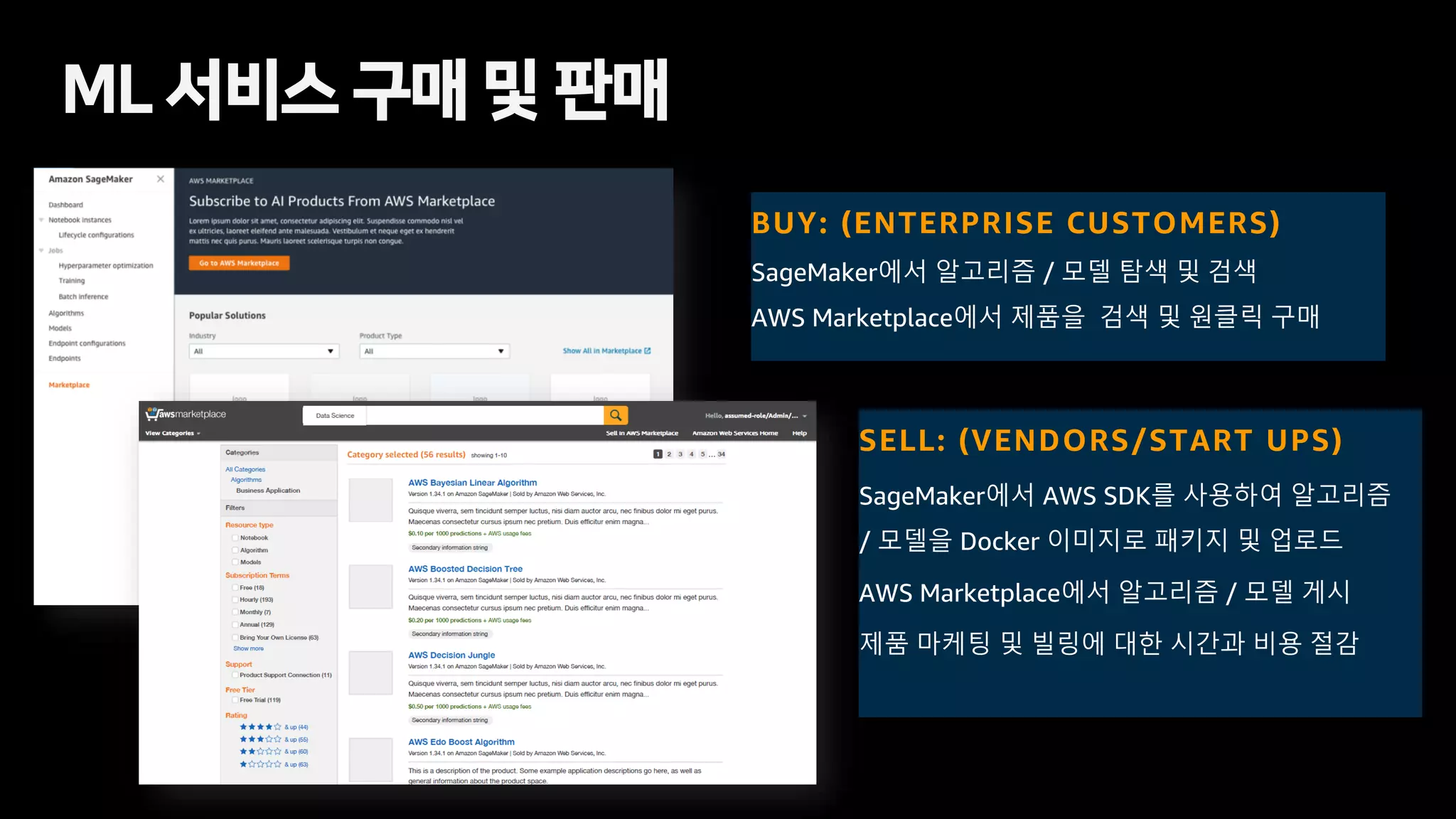 BUY: (ENTERPRISE CUSTOMERS)
SageMaker에서 알고리즘 / 모델 탐색 및 검색
AWS Marketplace에서 제품을 검색 및 원클릭 구매
SELL: (VENDORS/START UPS)
SageMaker에서 AWS SDK를 사용하여 알고리즘
/ 모델을 Docker 이미지로 패키지 및 업로드
AWS Marketplace에서 알고리즘 / 모델 게시
제품 마케팅 및 빌링에 대한 시간과 비용 절감
ML 서비스 구매 및 판매
 