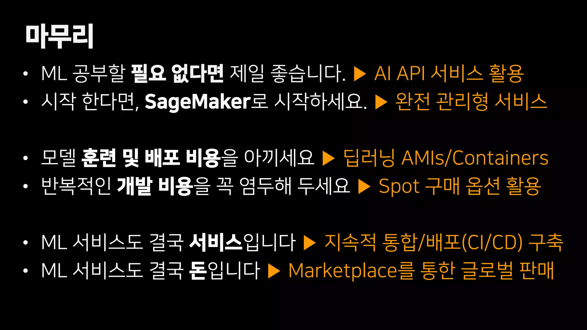 • ML 공부할 필요 없다면 제일 좋습니다. ▶ AI API 서비스 활용
• 시작 한다면, SageMaker로 시작하세요. ▶ 완전 관리형 서비스
• 모델 훈련 및 배포 비용을 아끼세요 ▶ 딥러닝 AMIs/Containers
• 반복적인 개발 비용을 꼭 염두해 두세요 ▶ Spot 구매 옵션 활용
• ML 서비스도 결국 서비스입니다 ▶ 지속적 통합/배포(CI/CD) 구축
• ML 서비스도 결국 돈입니다 ▶ Marketplace를 통한 글로벌 판매
마무리
 