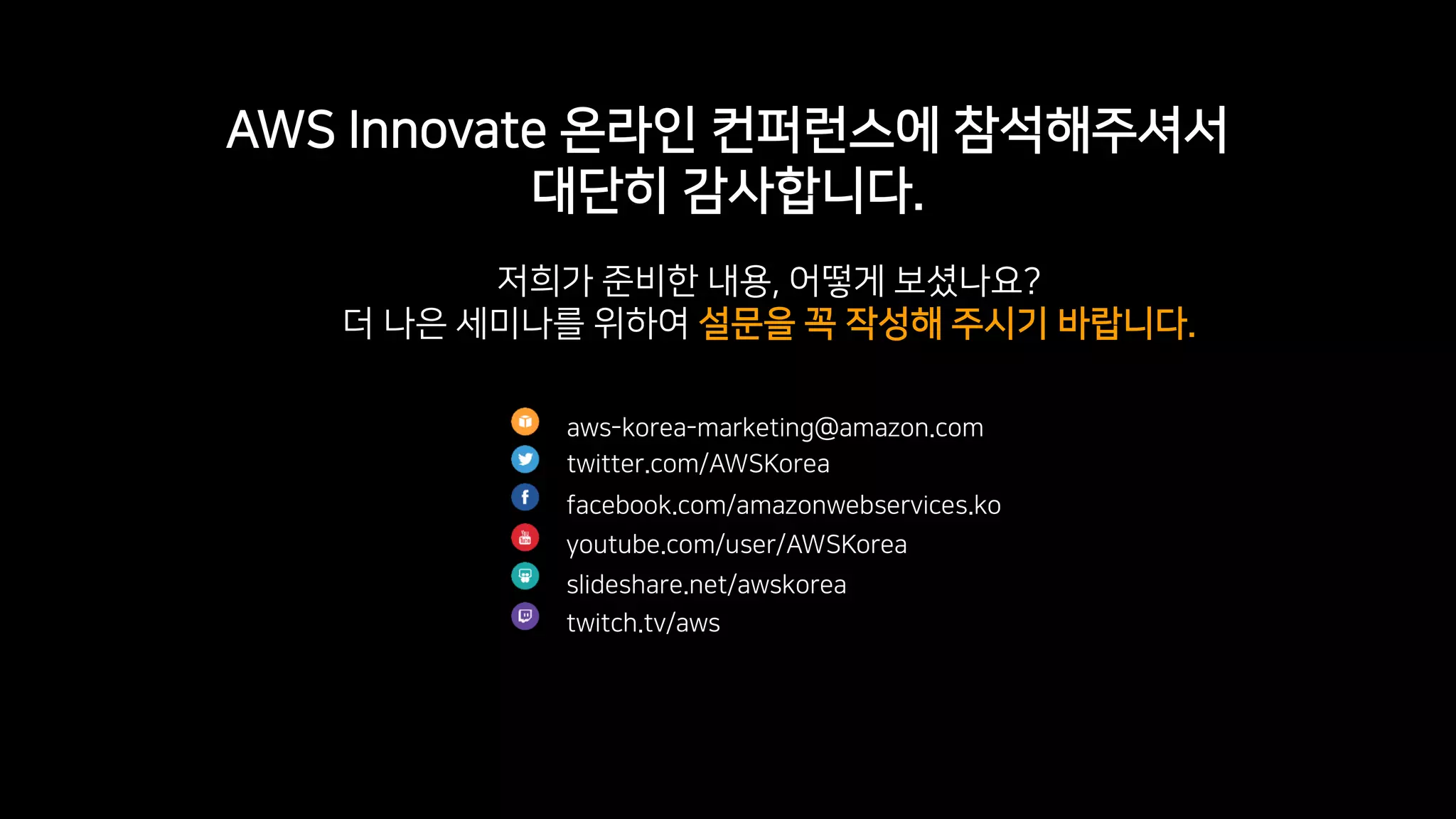 © 2019, Amazon Web Services, Inc. or its Affiliates. All rights reserved.
AWS Innovate 온라인 컨퍼런스에 참석해주셔서
대단히 감사합니다.
aws-korea-marketing@amazon.com
twitter.com/AWSKorea
facebook.com/amazonwebservices.ko
youtube.com/user/AWSKorea
slideshare.net/awskorea
twitch.tv/aws
저희가 준비한 내용, 어떻게 보셨나요?
더 나은 세미나를 위하여 설문을 꼭 작성해 주시기 바랍니다.
 