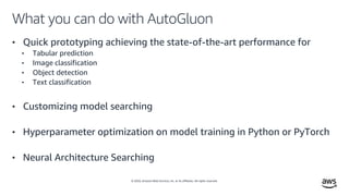 © 2020, Amazon Web Services, Inc. or its affiliates. All rights reserved.
What you can do with AutoGluon
• Quick prototyping achieving the state-of-the-art performance for
• Tabular prediction
• Image classification
• Object detection
• Text classification
• Customizing model searching
• Hyperparameter optimization on model training in Python or PyTorch
• Neural Architecture Searching
 