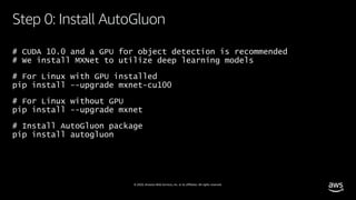 © 2020, Amazon Web Services, Inc. or its affiliates. All rights reserved.
# CUDA 10.0 and a GPU for object detection is recommended
# We install MXNet to utilize deep learning models
# For Linux with GPU installed
pip install --upgrade mxnet-cu100
# For Linux without GPU
pip install --upgrade mxnet
# Install AutoGluon package
pip install autogluon
Step 0: Install AutoGluon
 