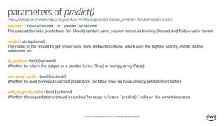 © 2020, Amazon Web Services, Inc. or its affiliates. All rights reserved.
parameters of predict()
https://autogluon.mxnet.io/api/autogluon.task.html#autogluon.task.tabular_prediction.TabularPredictor.predict
dataset : `TabularDataset` or `pandas.DataFrame`
The dataset to make predictions for. Should contain same column names as training Dataset and follow same format
model : str (optional)
The name of the model to get predictions from. Defaults to None, which uses the highest scoring model on the
validation set.
as_pandas : bool (optional)
Whether to return the output as a pandas Series (True) or numpy array (False)
use_pred_cache : bool (optional)
Whether to used previously-cached predictions for table rows we have already predicted on before
add_to_pred_cache : bool (optional)
Whether these predictions should be cached for reuse in future `predict()` calls on the same table rows
 