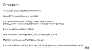 © 2020, Amazon Web Services, Inc. or its affiliates. All rights reserved.
Resources
AutoGluon (https://autogluon.mxnet.io)
GluonCV (https://gluon-cv.mxnet.io)
AWS Computer Vision: Getting started with GluonCV
(https://www.coursera.org/learn/aws-computer-vision-gluoncv)
Deep Java Library (https://djl.ai)
Dive into Deep Learning (https://d2l.ai, https://ko.d2l.ai)
Machine Learning on AWS (https://ml.aws)
Amazon Machine Learning Solutions Lab (https://aws.amazon.com/ml-solutions-lab)
 