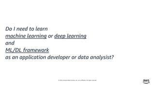 © 2020, Amazon Web Services, Inc. or its affiliates. All rights reserved.
Do I need to learn
machine learning or deep learning
and
ML/DL framework
as an application developer or data analysist?
 