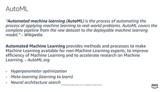 © 2020, Amazon Web Services, Inc. or its affiliates. All rights reserved.
AutoML
“Automated machine learning (AutoML) is the process of automating the
process of applying machine learning to real-world problems. AutoML covers the
complete pipeline from the raw dataset to the deployable machine learning
model.” - Wikipedia
Automated Machine Learning provides methods and processes to make
Machine Learning available for non-Machine Learning experts, to improve
efficiency of Machine Learning and to accelerate research on Machine
Learning. - AutoML.org
- Hyperparameter optimization
- Meta-learning (learning to learn)
- Neural architecture search
 