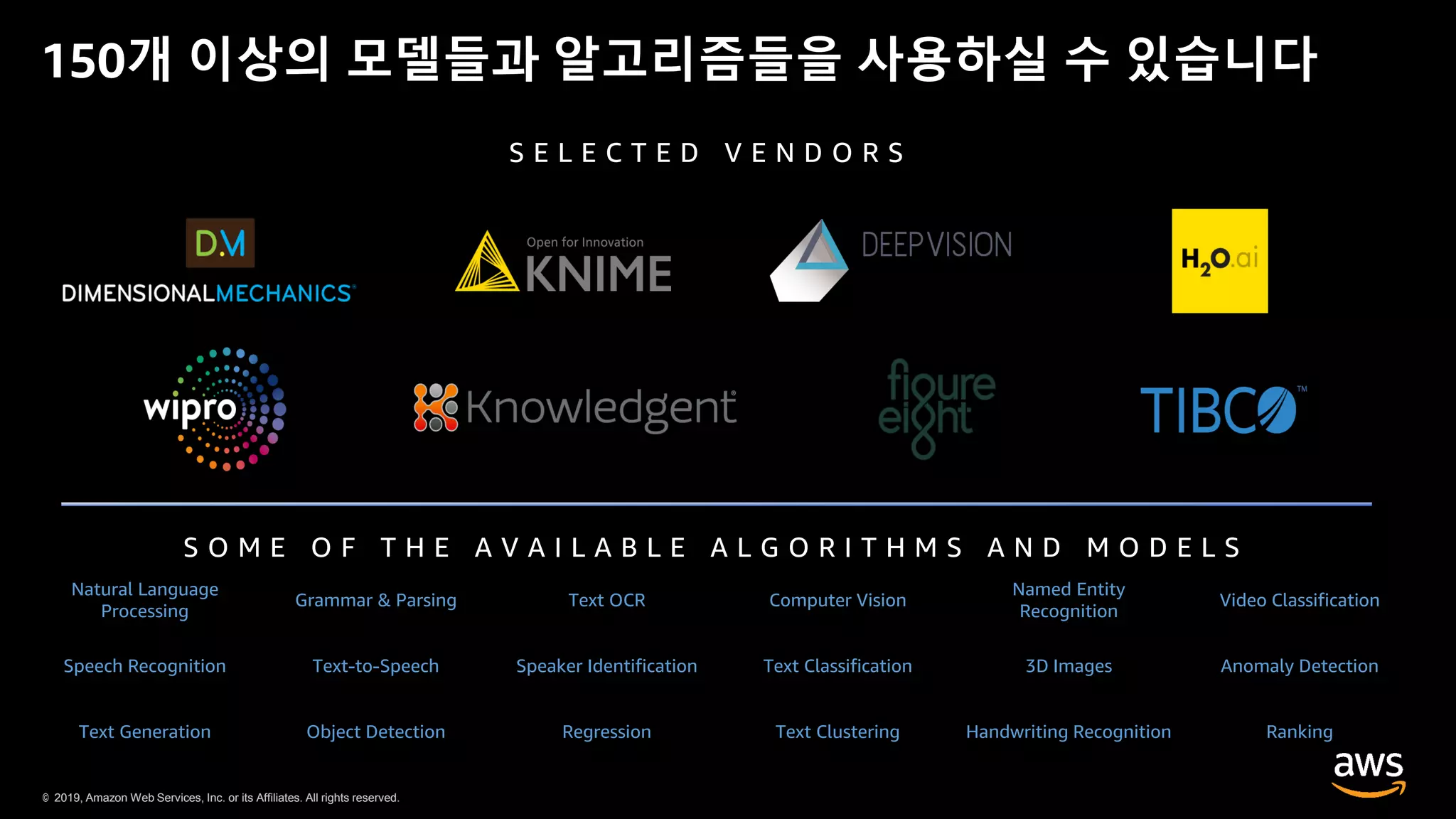 © 2019, Amazon Web Services, Inc. or its Affiliates. All rights reserved.© 2019, Amazon Web Services, Inc. or its Affiliates. All rights reserved.
150개 이상의 모델들과 알고리즘들을 사용하실 수 있습니다
Natural Language
Processing
Grammar & Parsing Text OCR Computer Vision
Named Entity
Recognition
Video Classification
Speech Recognition Text-to-Speech Speaker Identification Text Classification 3D Images Anomaly Detection
Text Generation Object Detection Regression Text Clustering Handwriting Recognition Ranking
S O M E O F T H E A V A I L A B L E A L G O R I T H M S A N D M O D E L S
S E L E C T E D V E N D O R S
 