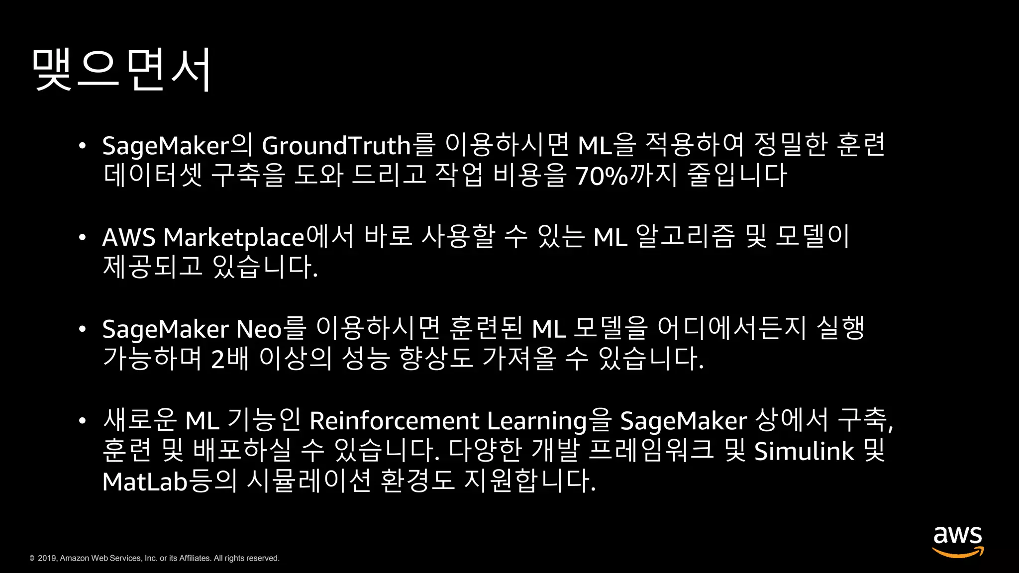 © 2019, Amazon Web Services, Inc. or its Affiliates. All rights reserved.© 2019, Amazon Web Services, Inc. or its Affiliates. All rights reserved.
맺으면서
• SageMaker의 GroundTruth를 이용하시면 ML을 적용하여 정밀한 훈련
데이터셋 구축을 도와 드리고 작업 비용을 70%까지 줄입니다
• AWS Marketplace에서 바로 사용할 수 있는 ML 알고리즘 및 모델이
제공되고 있습니다.
• SageMaker Neo를 이용하시면 훈련된 ML 모델을 어디에서든지 실행
가능하며 2배 이상의 성능 향상도 가져올 수 있습니다.
• 새로운 ML 기능인 Reinforcement Learning을 SageMaker 상에서 구축,
훈련 및 배포하실 수 있습니다. 다양한 개발 프레임워크 및 Simulink 및
MatLab등의 시뮬레이션 환경도 지원합니다.
 