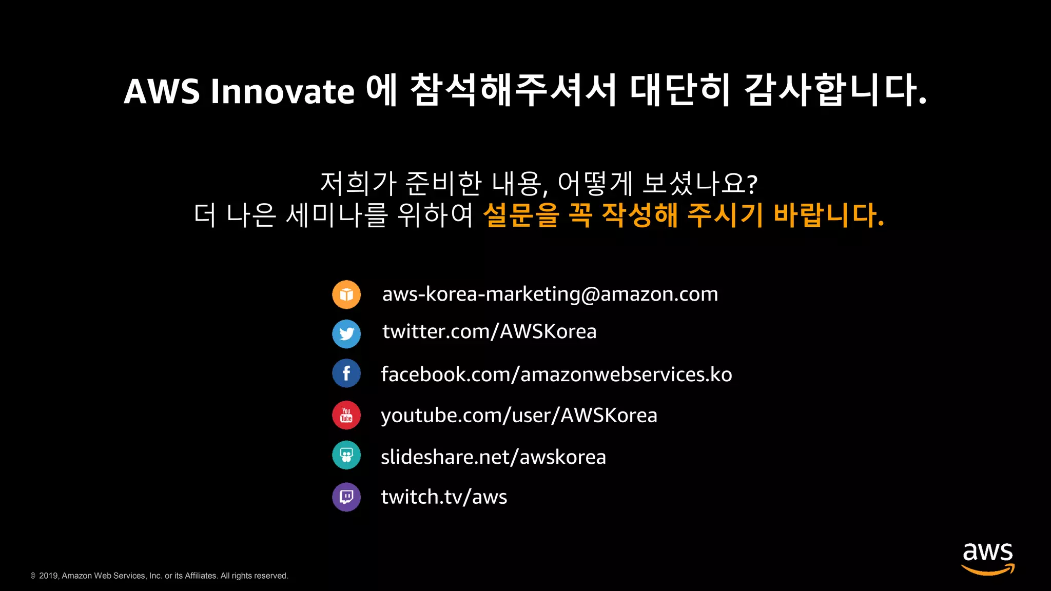 © 2019, Amazon Web Services, Inc. or its Affiliates. All rights reserved.
AWS Innovate 에 참석해주셔서 대단히 감사합니다.
저희가 준비한 내용, 어떻게 보셨나요?
더 나은 세미나를 위하여 설문을 꼭 작성해 주시기 바랍니다.
aws-korea-marketing@amazon.com
twitter.com/AWSKorea
facebook.com/amazonwebservices.ko
youtube.com/user/AWSKorea
slideshare.net/awskorea
twitch.tv/aws
 