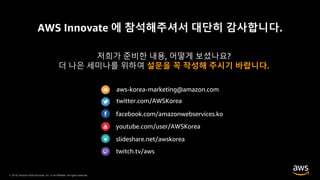 © 2019, Amazon Web Services, Inc. or its Affiliates. All rights reserved.
AWS Innovate 에 참석해주셔서 대단히 감사합니다.
저희가 준비한 내용, 어떻게 보셨나요?
더 나은 세미나를 위하여 설문을 꼭 작성해 주시기 바랍니다.
aws-korea-marketing@amazon.com
twitter.com/AWSKorea
facebook.com/amazonwebservices.ko
youtube.com/user/AWSKorea
slideshare.net/awskorea
twitch.tv/aws
 