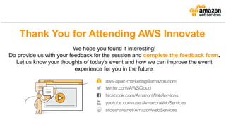 Thank You for Attending AWS Innovate
We hope you found it interesting!
Do provide us with your feedback for the session and complete the feedback form.
Let us know your thoughts of today’s event and how we can improve the event
experience for you in the future.
 