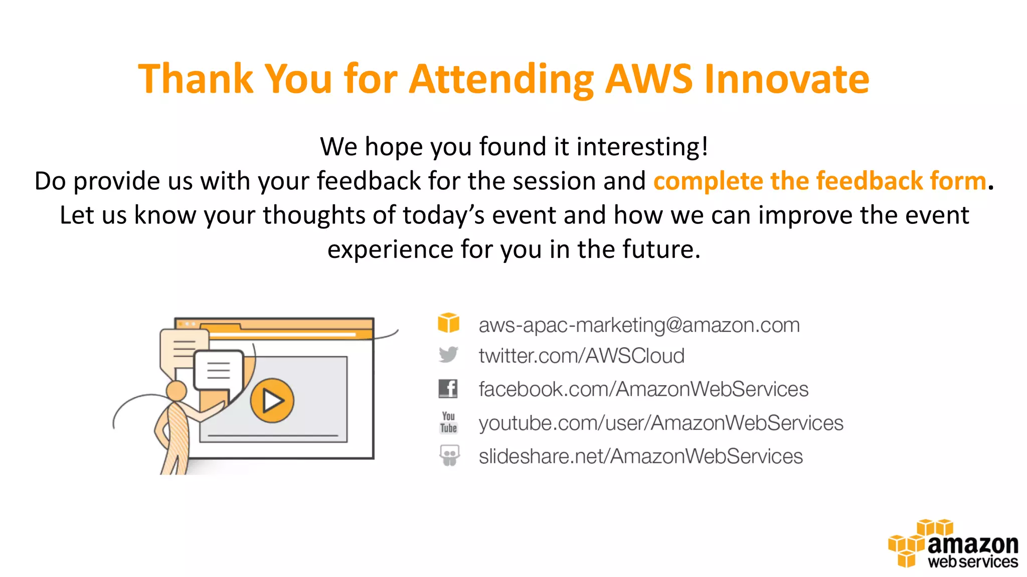 Thank You for Attending AWS Innovate We hope you found it interesting! Do provide us with your feedback for the session and complete the feedback form. Let us know your thoughts of today’s event and how we can improve the event experience for you in the future. 