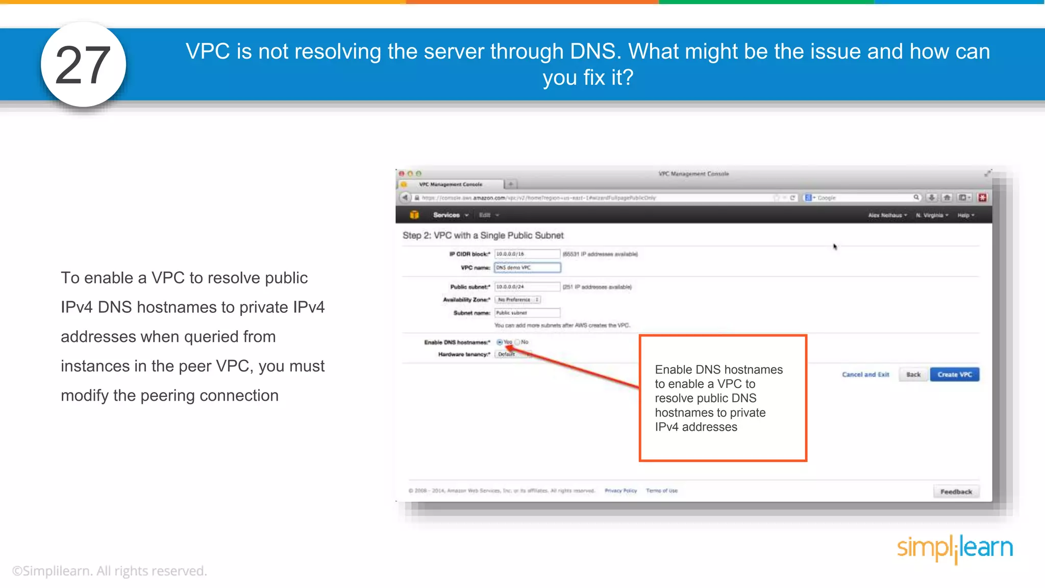 VPC is not resolving the server through DNS. What might be the issue and how can you fix it? To enable a VPC to resolve public IPv4 DNS hostnames to private IPv4 addresses when queried from instances in the peer VPC, you must modify the peering connection 27 Enable DNS hostnames to enable a VPC to resolve public DNS hostnames to private IPv4 addresses 