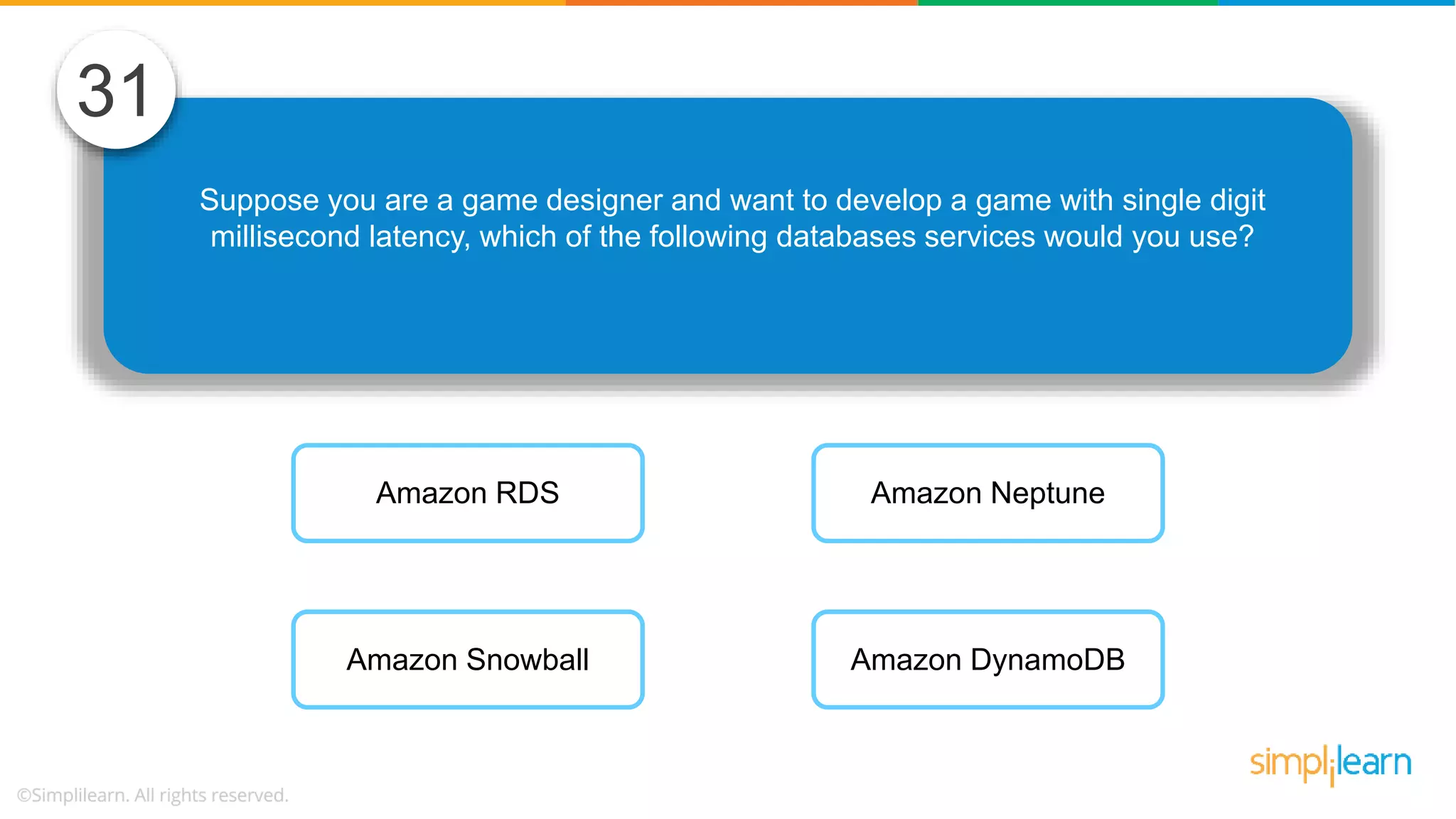 Suppose you are a game designer and want to develop a game with single digit millisecond latency, which of the following databases services would you use? 31 Amazon RDS Amazon Snowball Amazon Neptune Amazon DynamoDB 