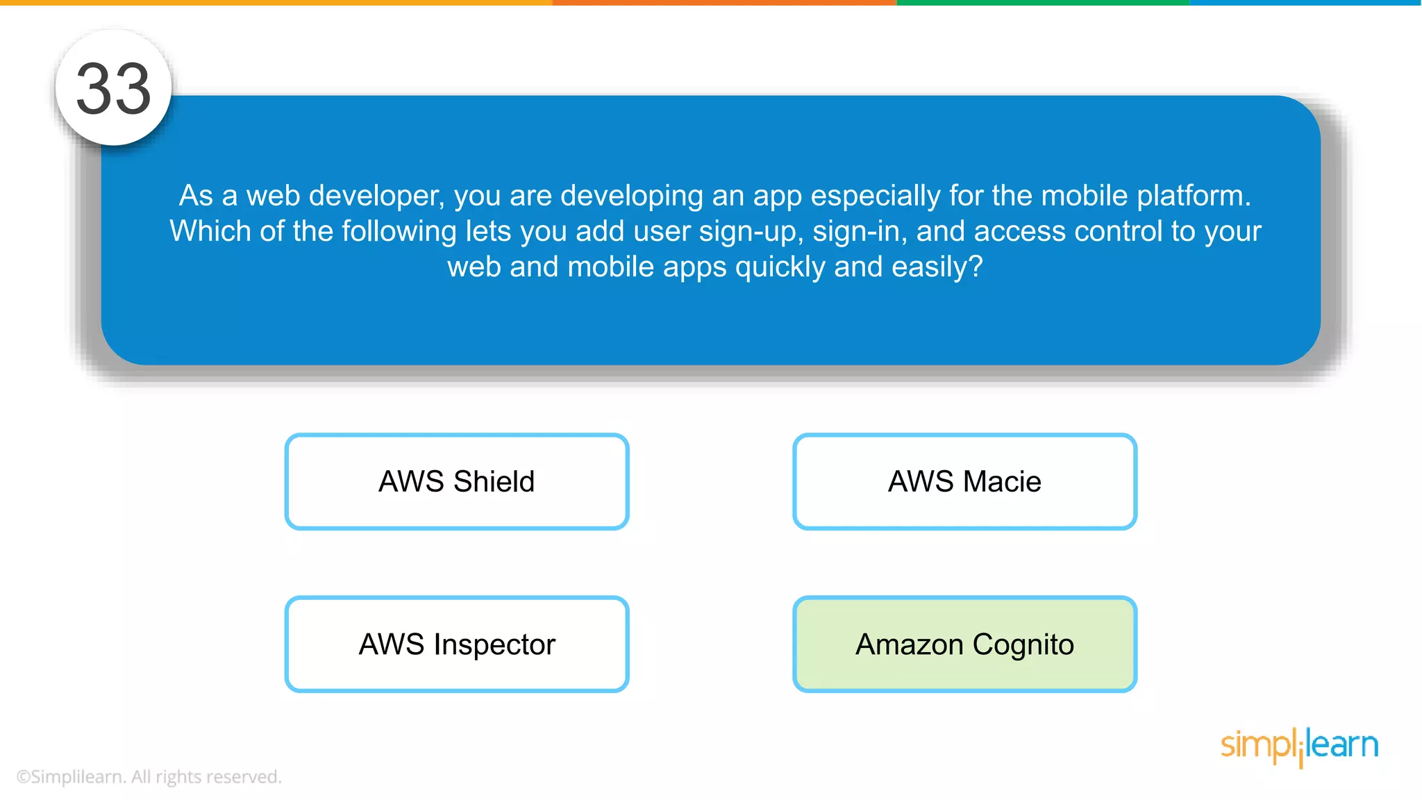 As a web developer, you are developing an app especially for the mobile platform. Which of the following lets you add user sign-up, sign-in, and access control to your web and mobile apps quickly and easily? 33 AWS Shield AWS Inspector AWS Macie Amazon Cognito 
