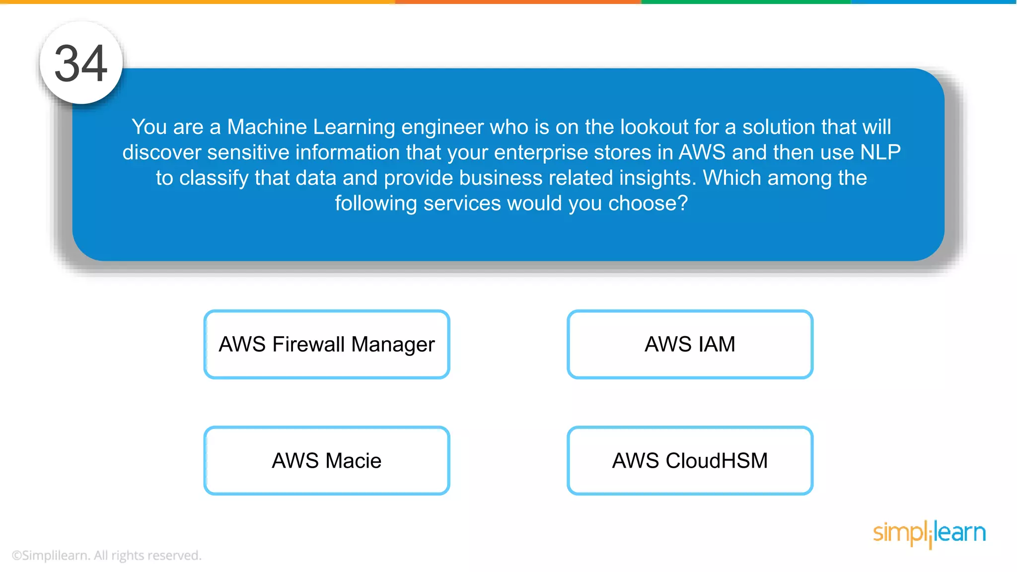 You are a Machine Learning engineer who is on the lookout for a solution that will discover sensitive information that your enterprise stores in AWS and then use NLP to classify that data and provide business related insights. Which among the following services would you choose? 34 AWS Firewall Manager AWS Macie AWS IAM AWS CloudHSM 