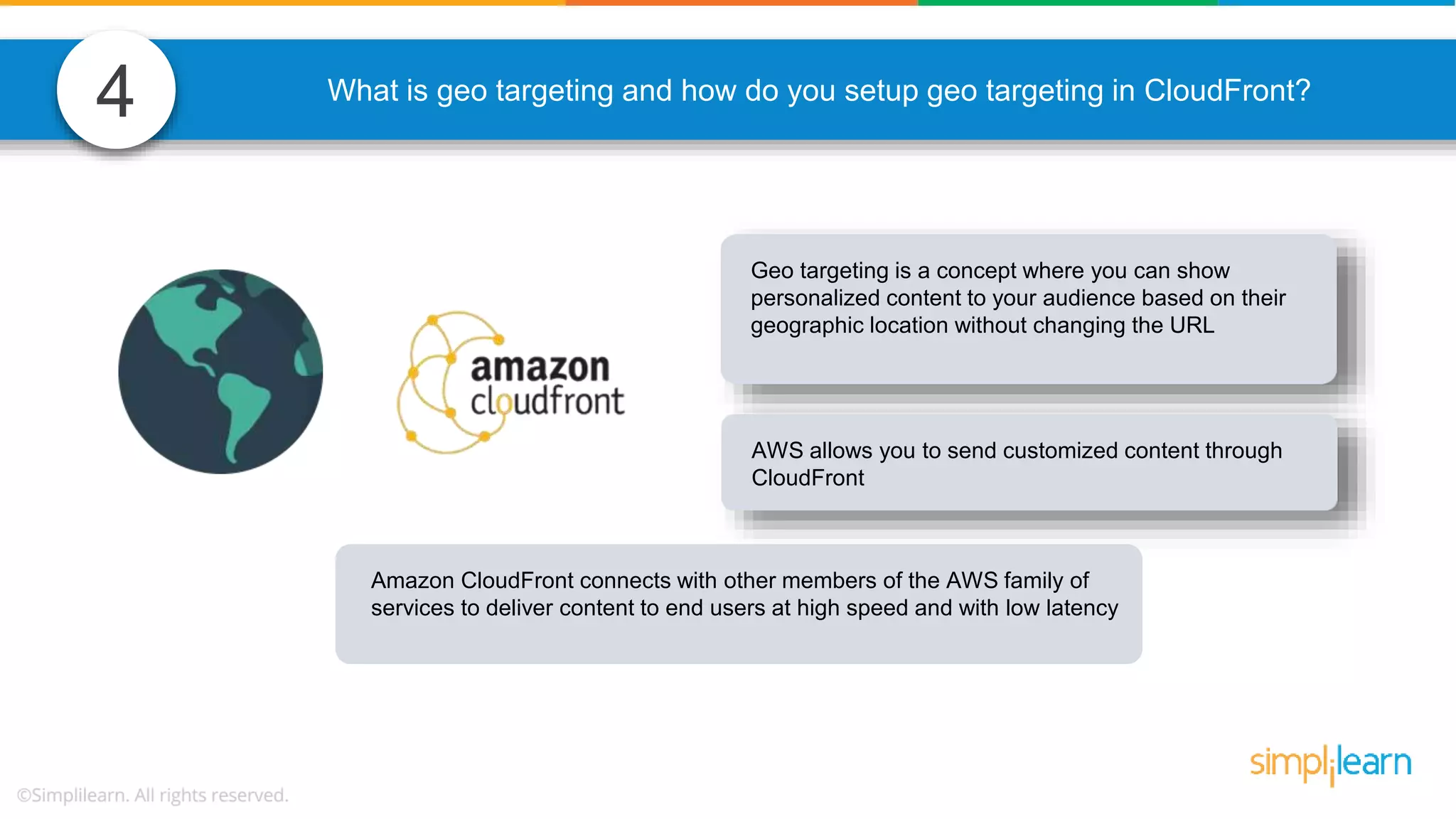 4 What is geo targeting and how do you setup geo targeting in CloudFront? Geo targeting is a concept where you can show personalized content to your audience based on their geographic location without changing the URL AWS allows you to send customized content through CloudFront Amazon CloudFront connects with other members of the AWS family of services to deliver content to end users at high speed and with low latency 