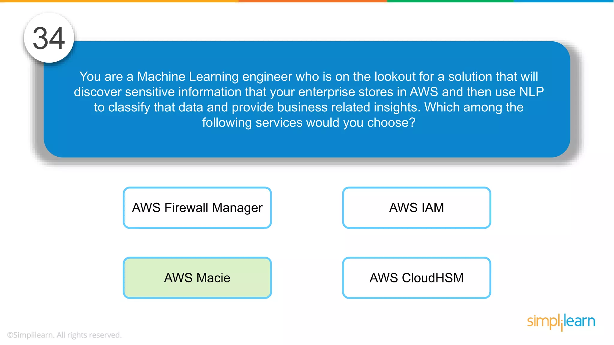 You are a Machine Learning engineer who is on the lookout for a solution that will discover sensitive information that your enterprise stores in AWS and then use NLP to classify that data and provide business related insights. Which among the following services would you choose? 34 AWS Firewall Manager AWS Macie AWS IAM AWS CloudHSM 