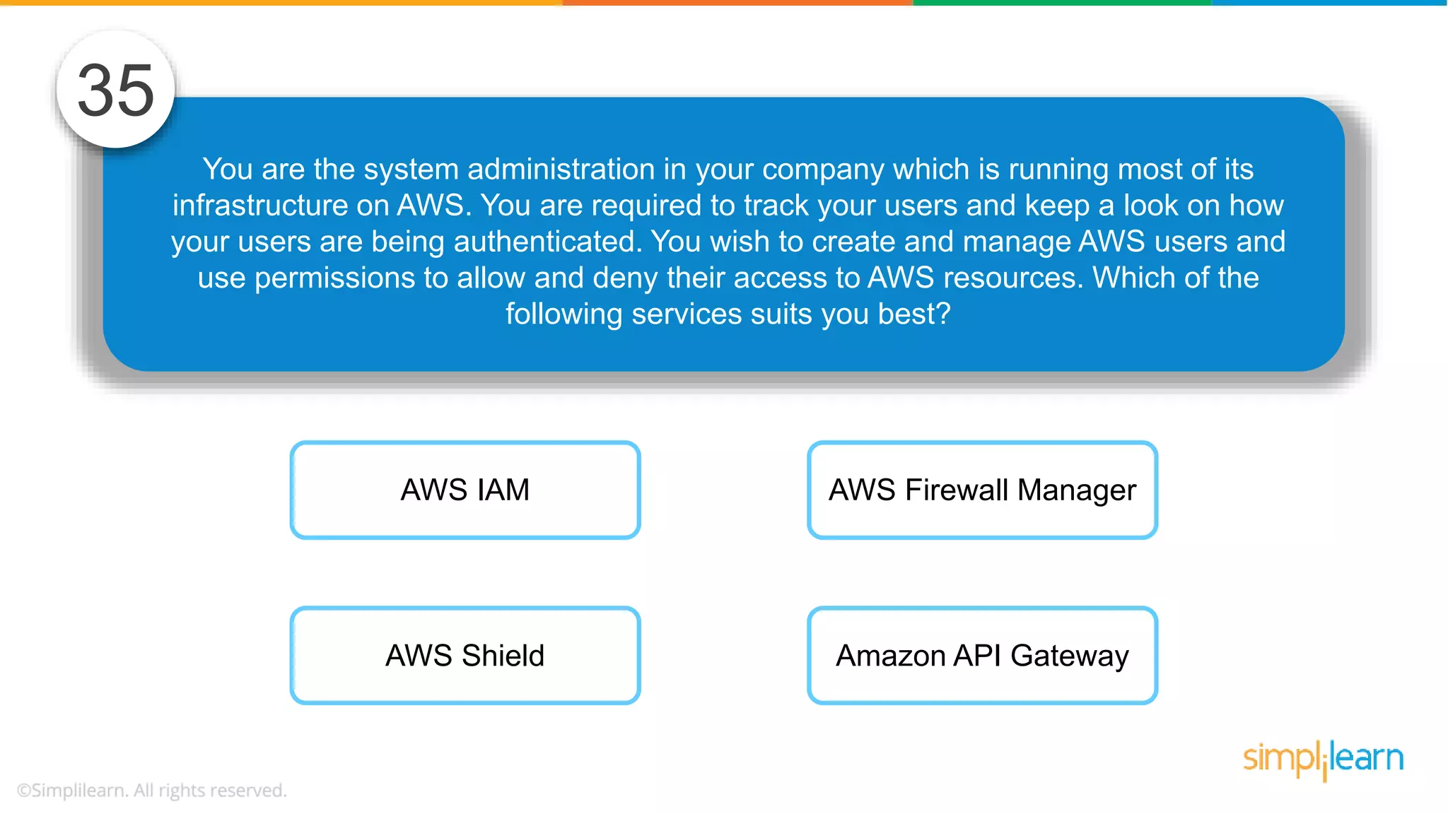 You are the system administration in your company which is running most of its infrastructure on AWS. You are required to track your users and keep a look on how your users are being authenticated. You wish to create and manage AWS users and use permissions to allow and deny their access to AWS resources. Which of the following services suits you best? 35 AWS IAM AWS Shield AWS Firewall Manager Amazon API Gateway 