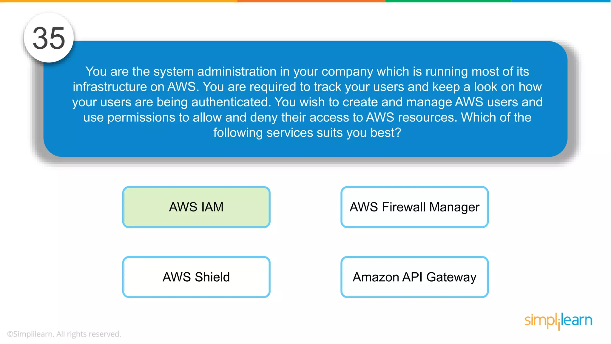 You are the system administration in your company which is running most of its infrastructure on AWS. You are required to track your users and keep a look on how your users are being authenticated. You wish to create and manage AWS users and use permissions to allow and deny their access to AWS resources. Which of the following services suits you best? 35 AWS IAM AWS Shield AWS Firewall Manager Amazon API Gateway 
