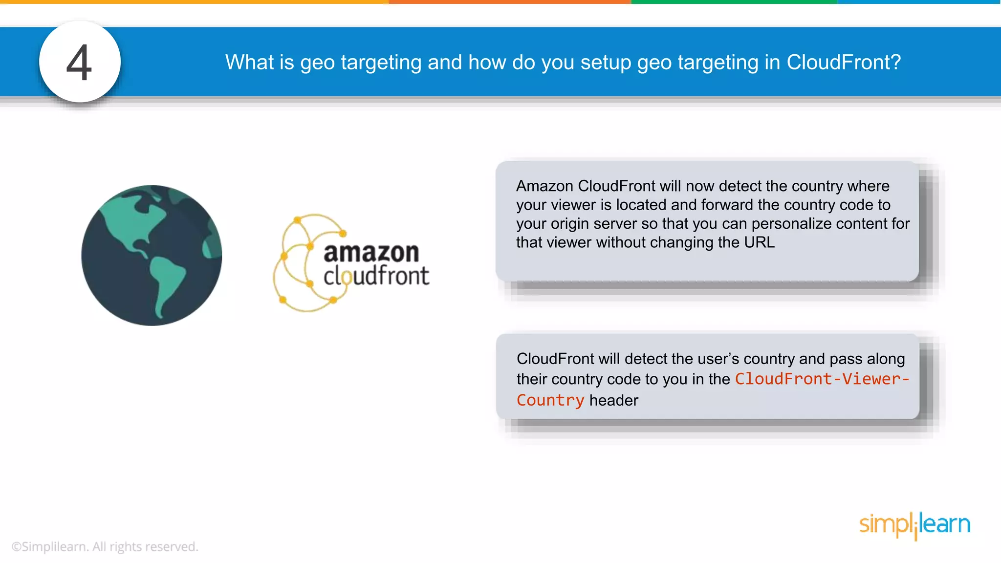 4 What is geo targeting and how do you setup geo targeting in CloudFront? Amazon CloudFront will now detect the country where your viewer is located and forward the country code to your origin server so that you can personalize content for that viewer without changing the URL CloudFront will detect the user’s country and pass along their country code to you in the CloudFront-Viewer- Country header 