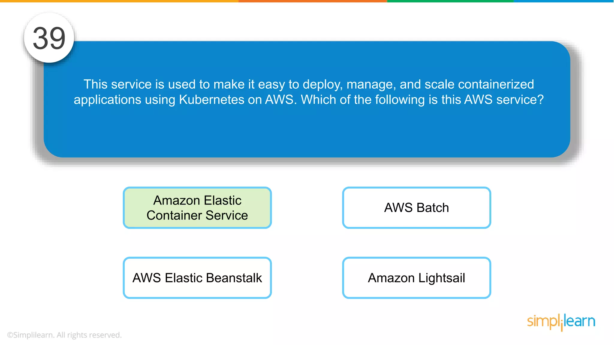 This service is used to make it easy to deploy, manage, and scale containerized applications using Kubernetes on AWS. Which of the following is this AWS service? 39 Amazon Elastic Container Service AWS Elastic Beanstalk AWS Batch Amazon Lightsail 