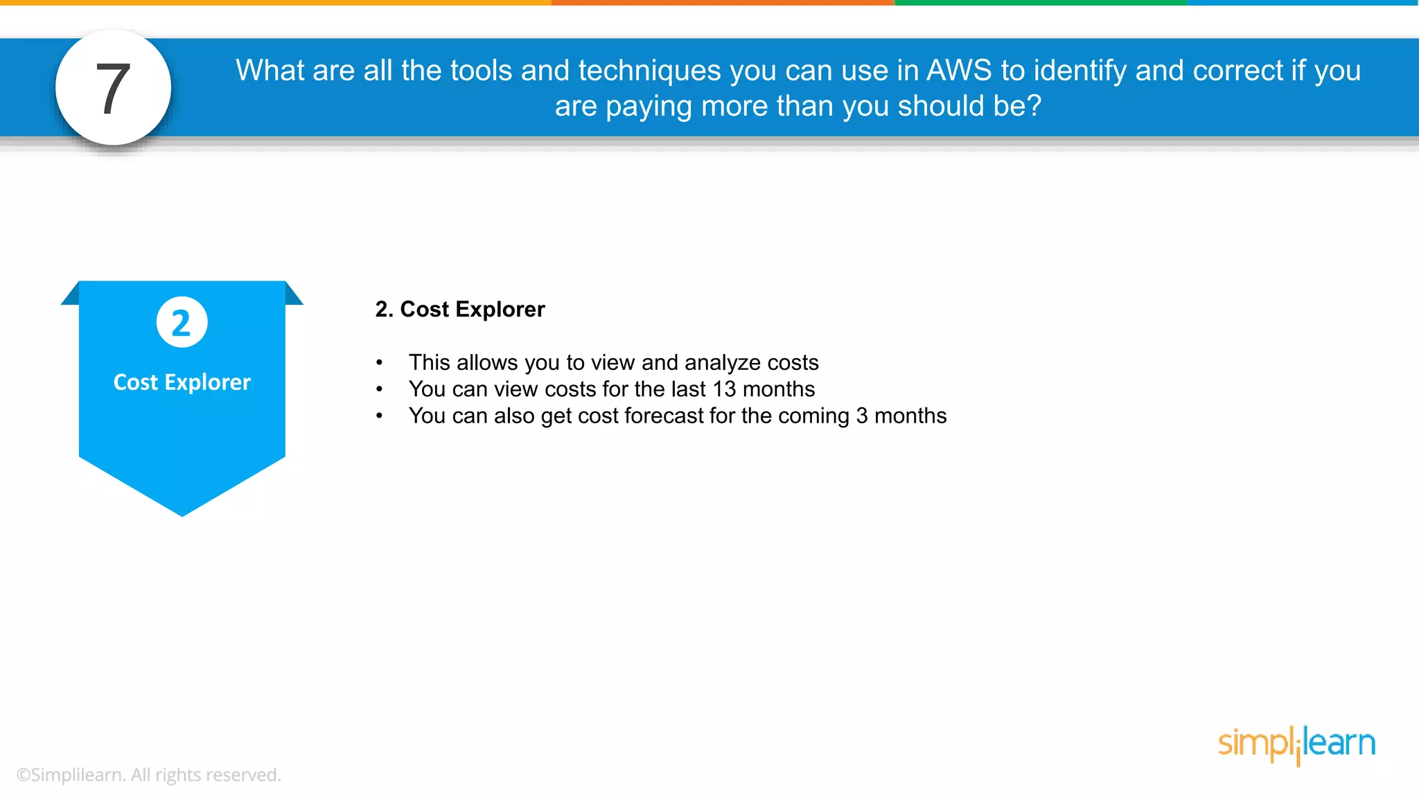 7 What are all the tools and techniques you can use in AWS to identify and correct if you are paying more than you should be? 2. Cost Explorer • This allows you to view and analyze costs • You can view costs for the last 13 months • You can also get cost forecast for the coming 3 months Cost Explorer 2 