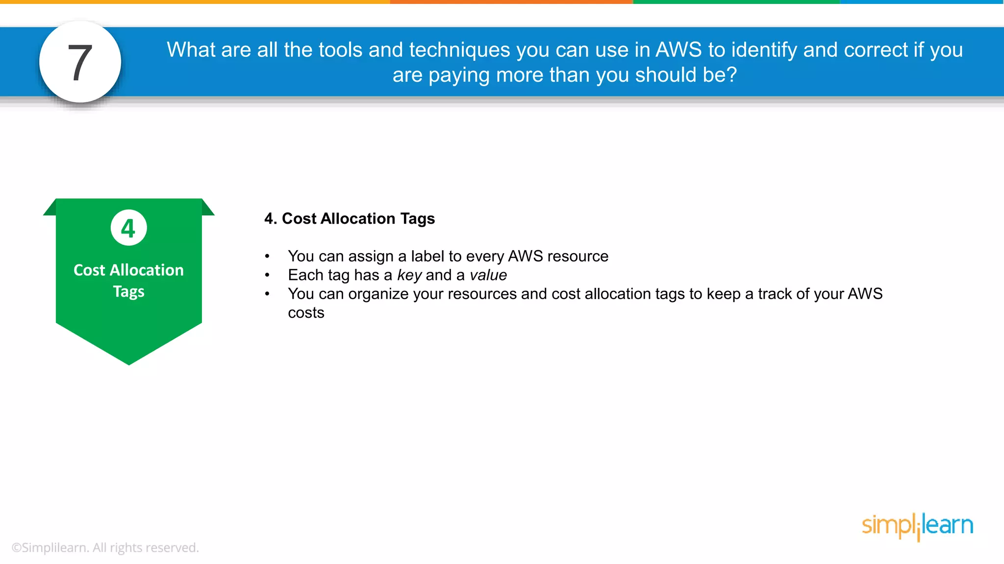 7 What are all the tools and techniques you can use in AWS to identify and correct if you are paying more than you should be? 4. Cost Allocation Tags • You can assign a label to every AWS resource • Each tag has a key and a value • You can organize your resources and cost allocation tags to keep a track of your AWS costs Cost Allocation Tags 4 