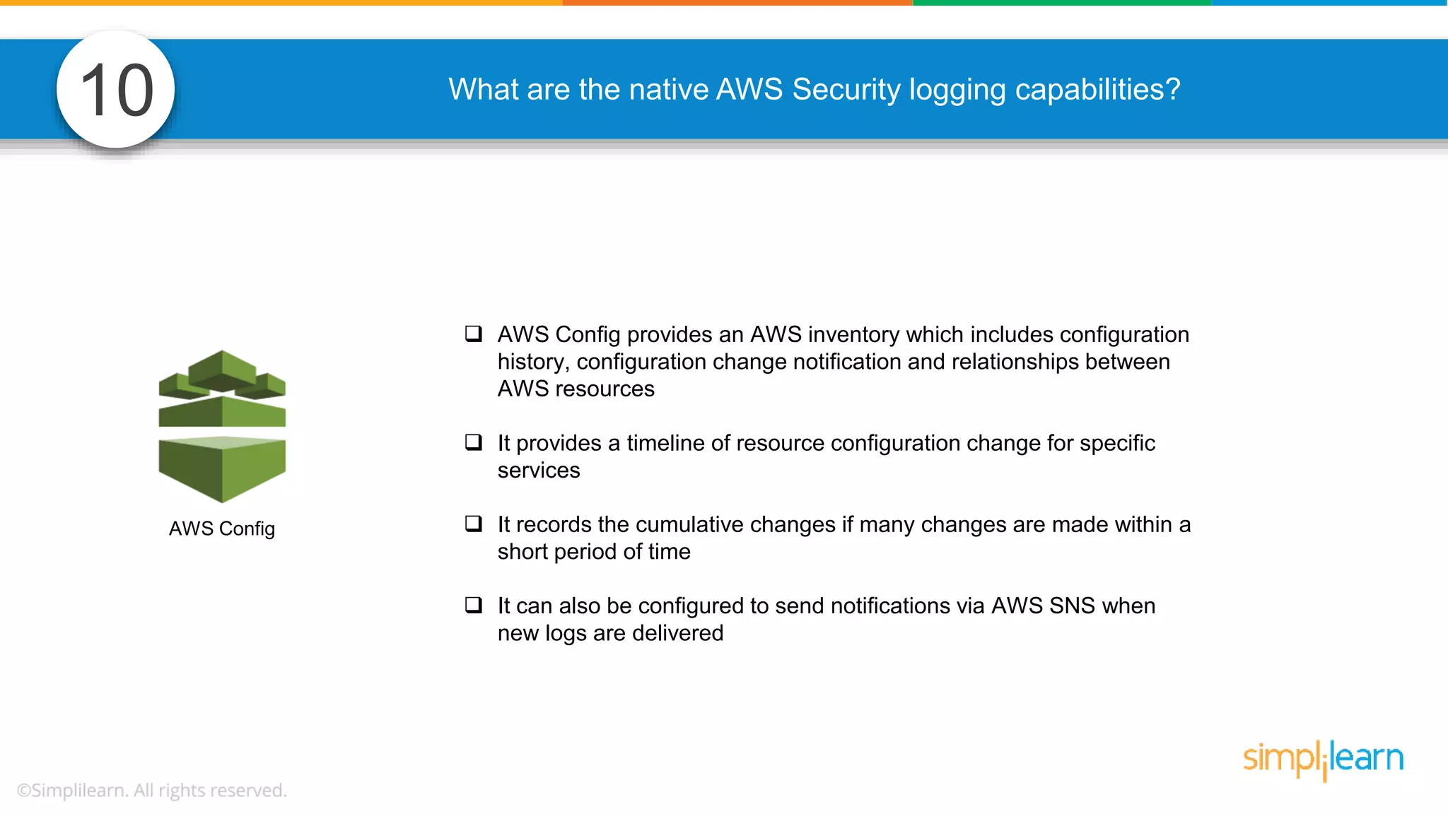 AWS Config 10 What are the native AWS Security logging capabilities?  AWS Config provides an AWS inventory which includes configuration history, configuration change notification and relationships between AWS resources  It provides a timeline of resource configuration change for specific services  It records the cumulative changes if many changes are made within a short period of time  It can also be configured to send notifications via AWS SNS when new logs are delivered 