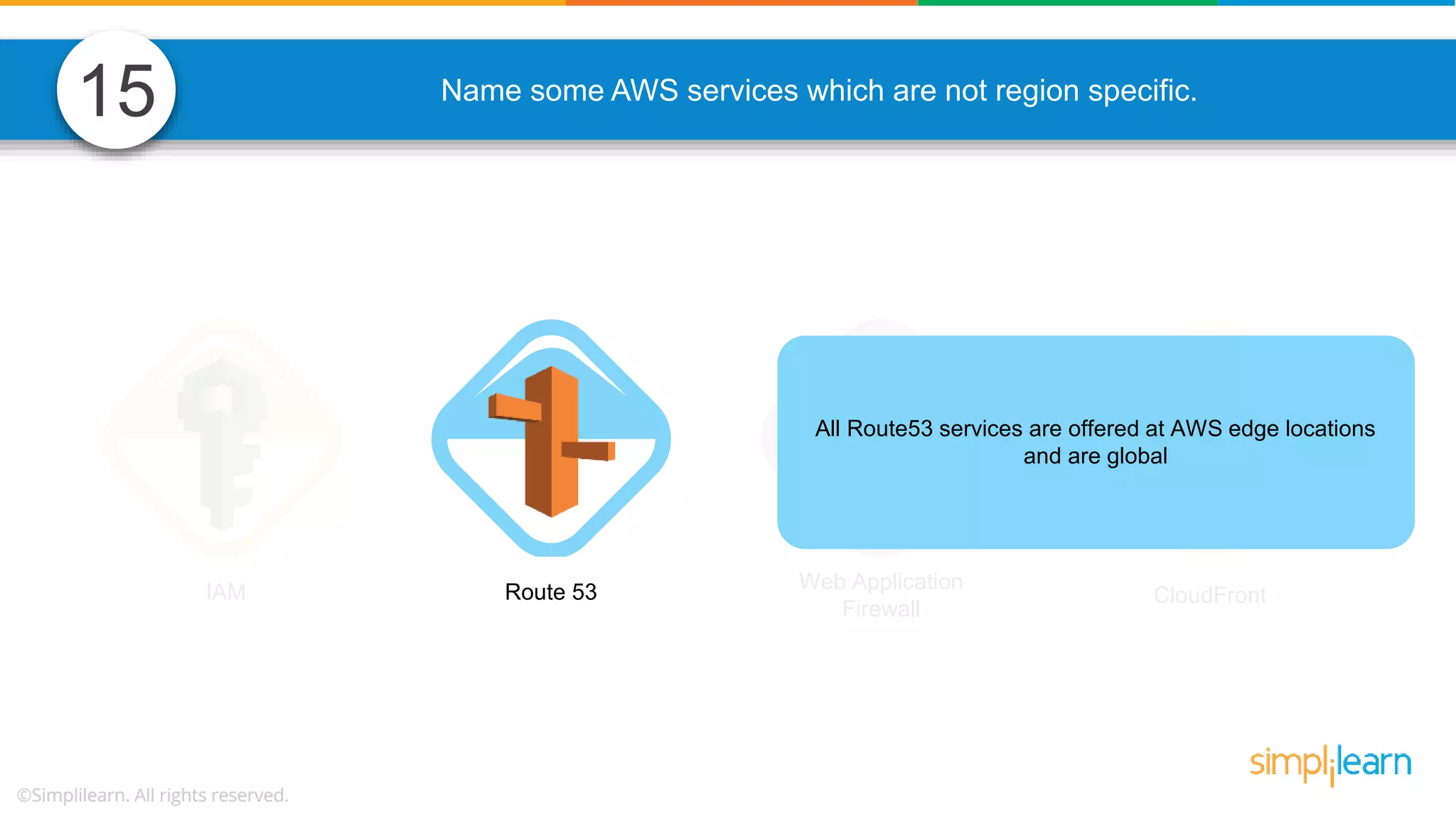 Name some AWS services which are not region specific. IAM Route 53 Web Application Firewall CloudFront All Route53 services are offered at AWS edge locations and are global 15 