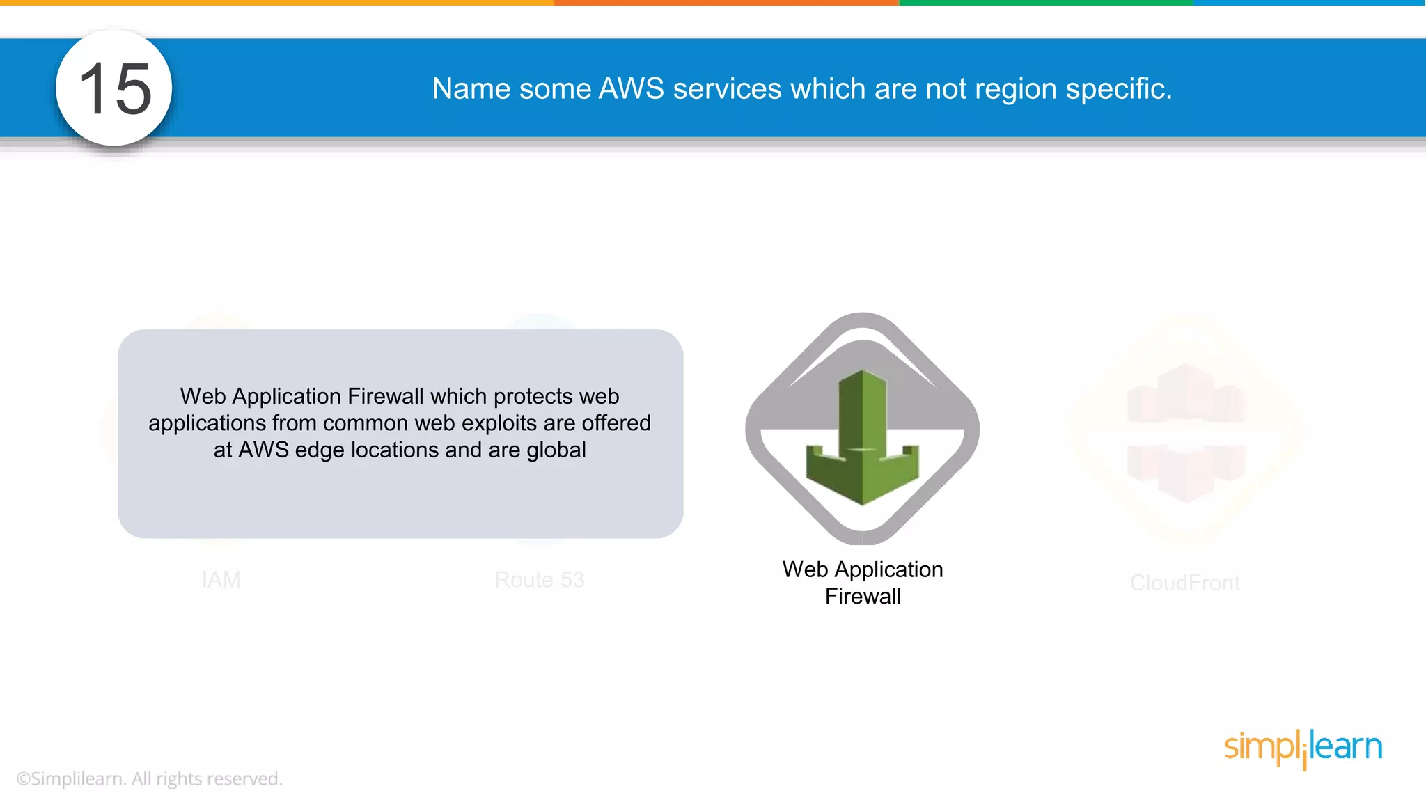Name some AWS services which are not region specific. IAM Route 53 Web Application Firewall CloudFront Web Application Firewall which protects web applications from common web exploits are offered at AWS edge locations and are global 15 