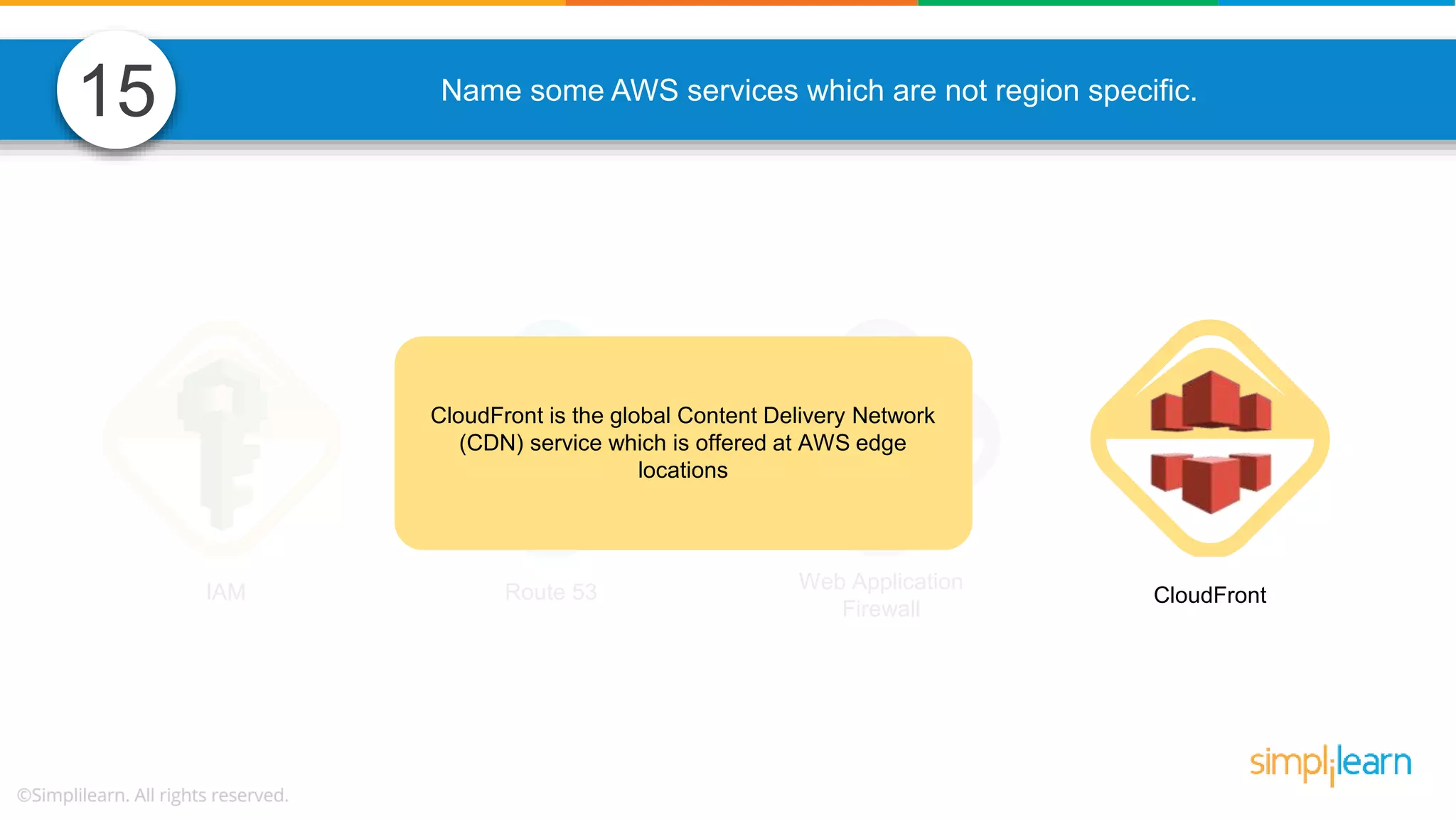 Name some AWS services which are not region specific. IAM Route 53 Web Application Firewall CloudFront CloudFront is the global Content Delivery Network (CDN) service which is offered at AWS edge locations 15 