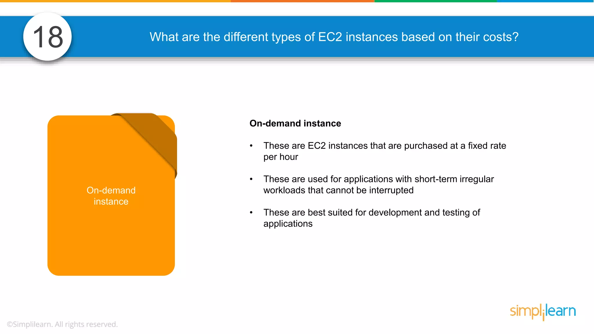 What are the different types of EC2 instances based on their costs? On-demand instance • These are EC2 instances that are purchased at a fixed rate per hour • These are used for applications with short-term irregular workloads that cannot be interrupted • These are best suited for development and testing of applications On-demand instance 18 
