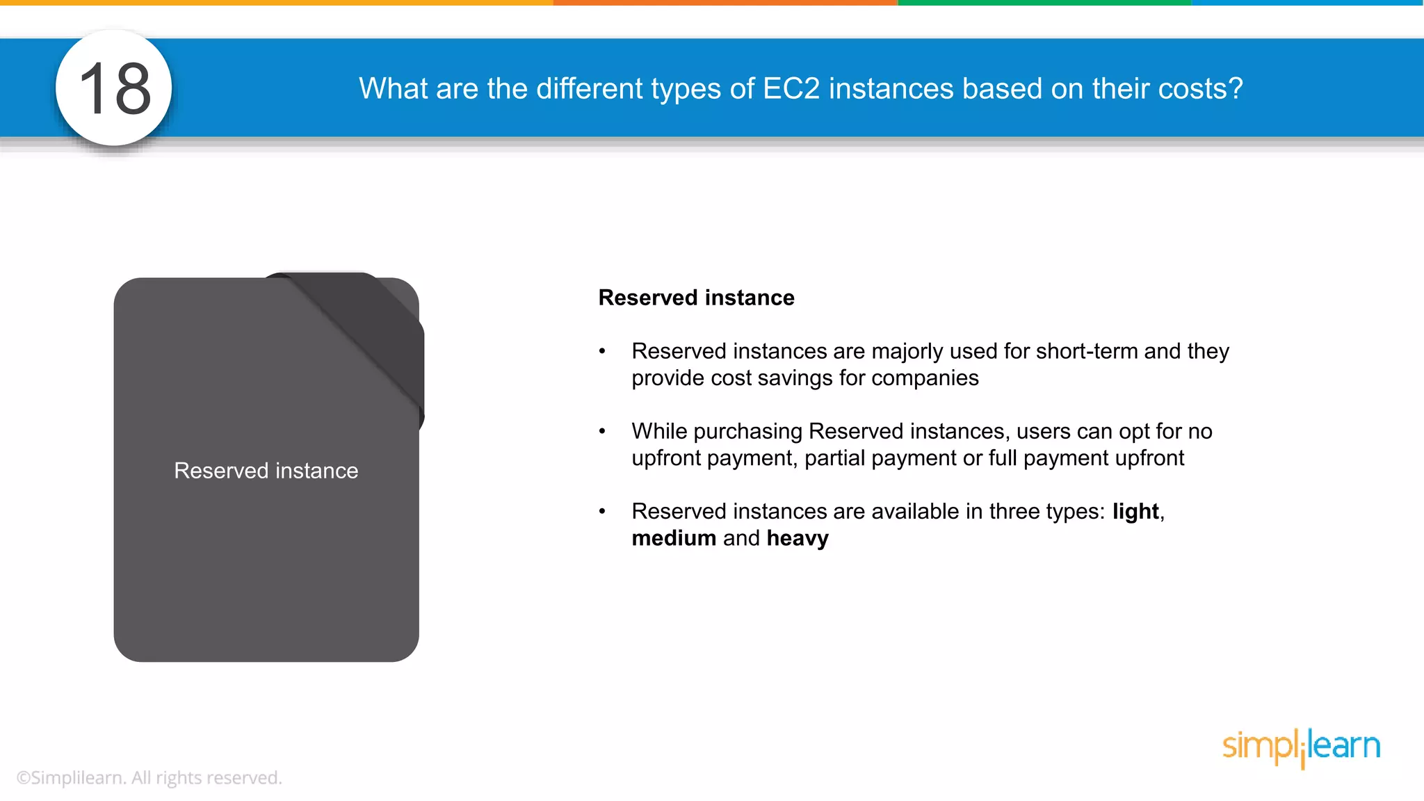 What are the different types of EC2 instances based on their costs? Reserved instance • Reserved instances are majorly used for short-term and they provide cost savings for companies • While purchasing Reserved instances, users can opt for no upfront payment, partial payment or full payment upfront • Reserved instances are available in three types: light, medium and heavy Reserved instance 18 