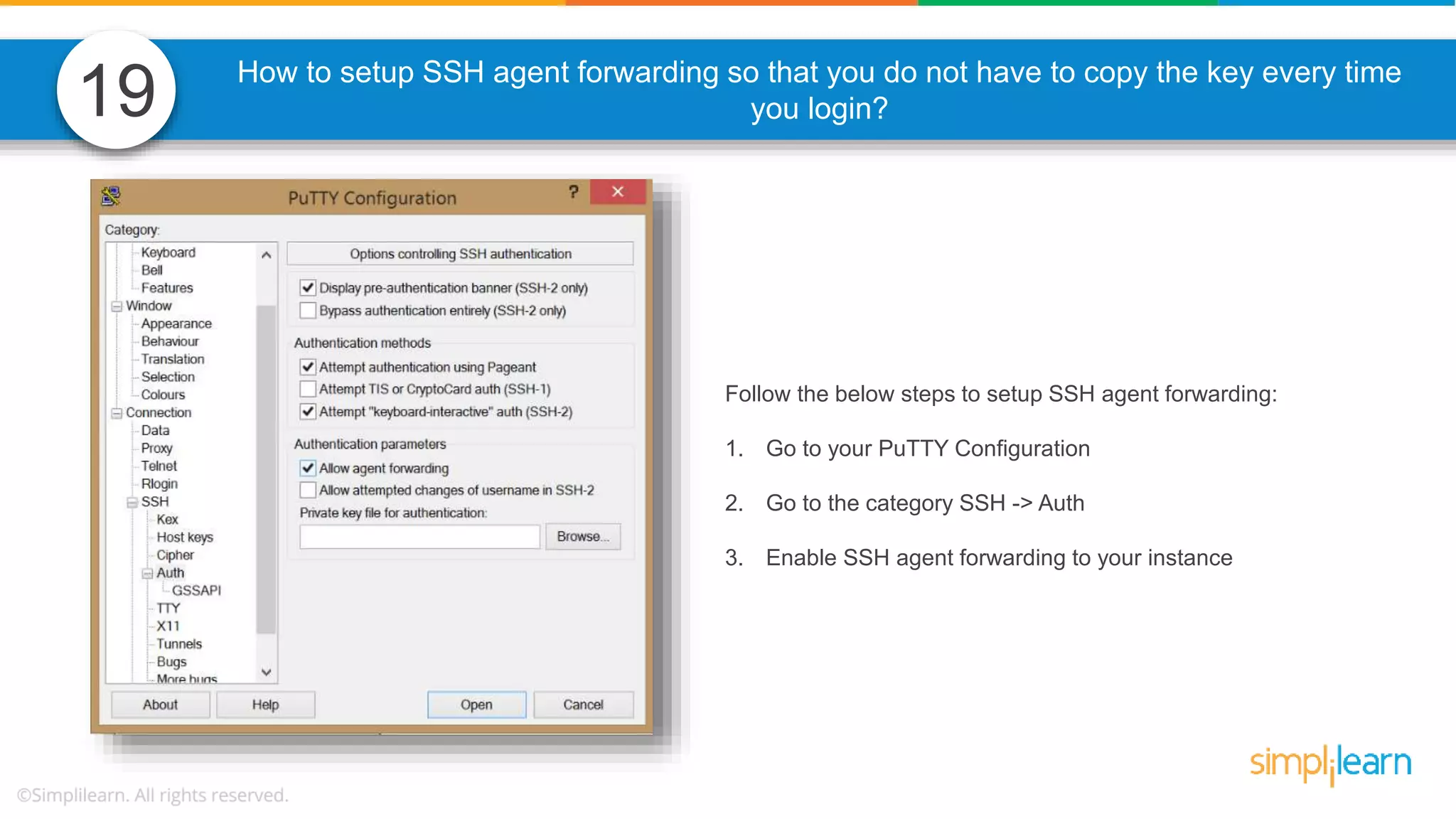 How to setup SSH agent forwarding so that you do not have to copy the key every time you login? Follow the below steps to setup SSH agent forwarding: 1. Go to your PuTTY Configuration 2. Go to the category SSH -> Auth 3. Enable SSH agent forwarding to your instance 19 