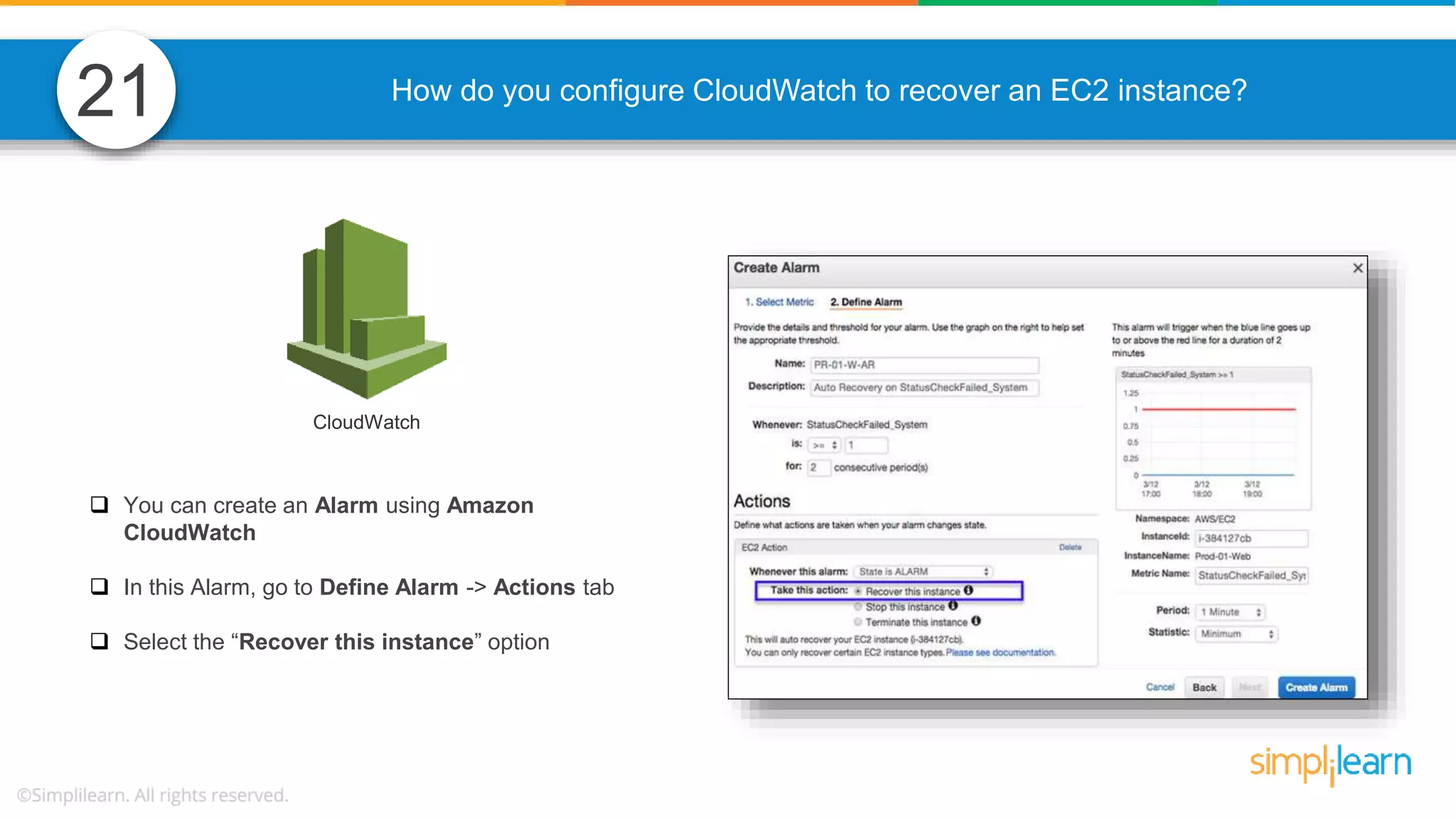 How do you configure CloudWatch to recover an EC2 instance?  You can create an Alarm using Amazon CloudWatch  In this Alarm, go to Define Alarm -> Actions tab  Select the “Recover this instance” option CloudWatch 21 