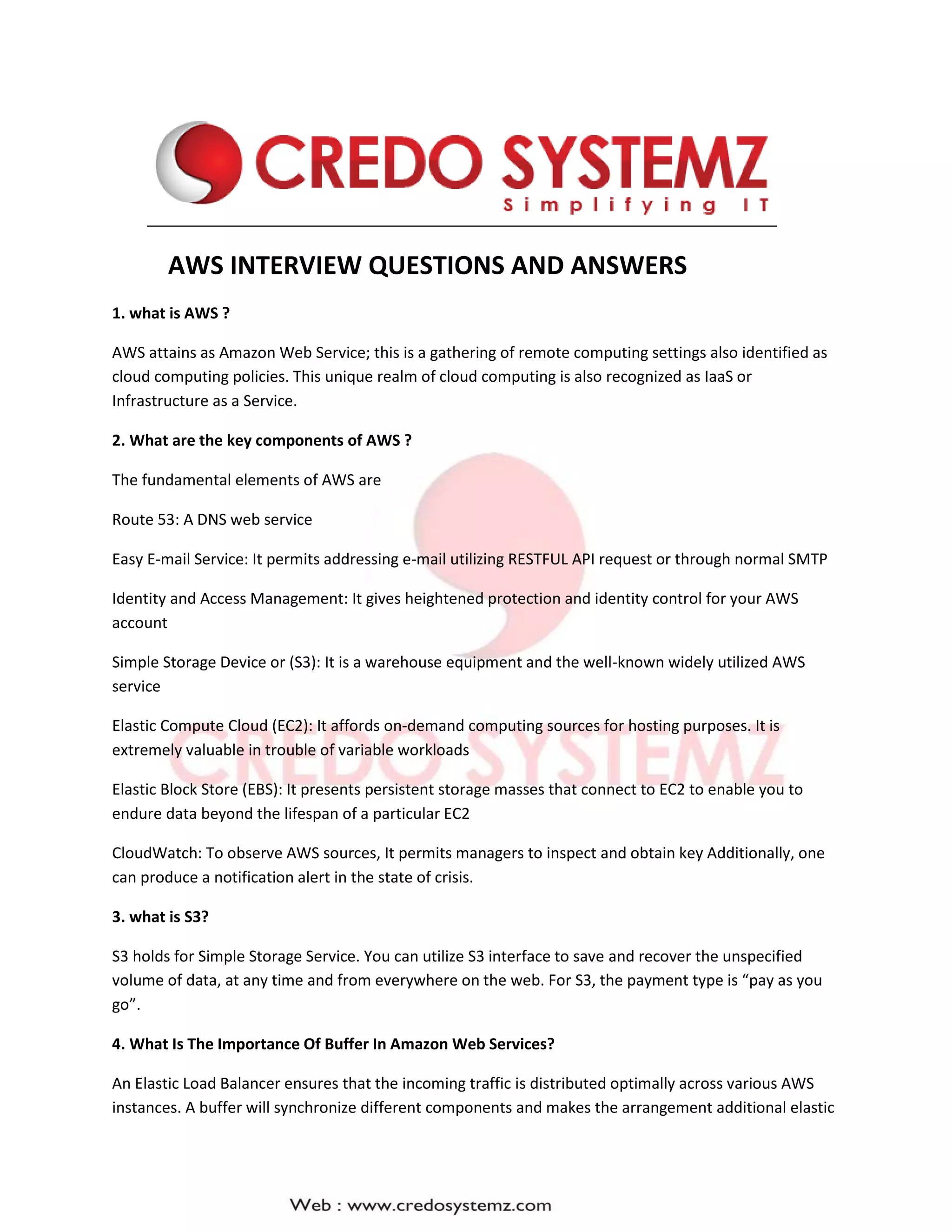 AWS INTERVIEW QUESTIONS AND ANSWERS
1. what is AWS ?
AWS attains as Amazon Web Service; this is a gathering of remote computing settings also identified as
cloud computing policies. This unique realm of cloud computing is also recognized as IaaS or
Infrastructure as a Service.
2. What are the key components of AWS ?
The fundamental elements of AWS are
Route 53: A DNS web service
Easy E-mail Service: It permits addressing e-mail utilizing RESTFUL API request or through normal SMTP
Identity and Access Management: It gives heightened protection and identity control for your AWS
account
Simple Storage Device or (S3): It is a warehouse equipment and the well-known widely utilized AWS
service
Elastic Compute Cloud (EC2): It affords on-demand computing sources for hosting purposes. It is
extremely valuable in trouble of variable workloads
Elastic Block Store (EBS): It presents persistent storage masses that connect to EC2 to enable you to
endure data beyond the lifespan of a particular EC2
CloudWatch: To observe AWS sources, It permits managers to inspect and obtain key Additionally, one
can produce a notification alert in the state of crisis.
3. what is S3?
S3 holds for Simple Storage Service. You can utilize S3 interface to save and recover the unspecified
volume of data, at any time and from everywhere on the web. For S3, the payment type is “pay as you
go”.
4. What Is The Importance Of Buffer In Amazon Web Services?
An Elastic Load Balancer ensures that the incoming traffic is distributed optimally across various AWS
instances. A buffer will synchronize different components and makes the arrangement additional elastic
 