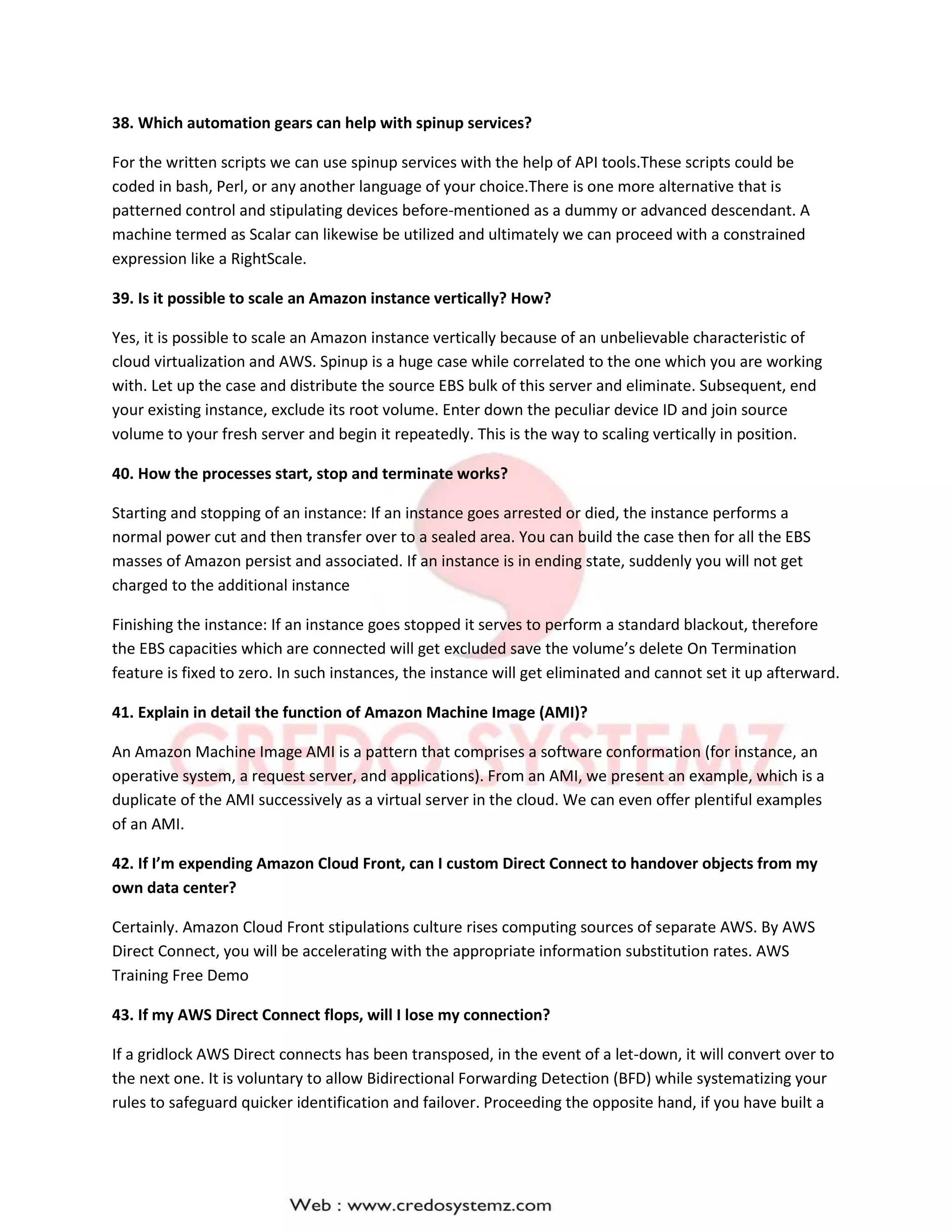 38. Which automation gears can help with spinup services?
For the written scripts we can use spinup services with the help of API tools.These scripts could be
coded in bash, Perl, or any another language of your choice.There is one more alternative that is
patterned control and stipulating devices before-mentioned as a dummy or advanced descendant. A
machine termed as Scalar can likewise be utilized and ultimately we can proceed with a constrained
expression like a RightScale.
39. Is it possible to scale an Amazon instance vertically? How?
Yes, it is possible to scale an Amazon instance vertically because of an unbelievable characteristic of
cloud virtualization and AWS. Spinup is a huge case while correlated to the one which you are working
with. Let up the case and distribute the source EBS bulk of this server and eliminate. Subsequent, end
your existing instance, exclude its root volume. Enter down the peculiar device ID and join source
volume to your fresh server and begin it repeatedly. This is the way to scaling vertically in position.
40. How the processes start, stop and terminate works?
Starting and stopping of an instance: If an instance goes arrested or died, the instance performs a
normal power cut and then transfer over to a sealed area. You can build the case then for all the EBS
masses of Amazon persist and associated. If an instance is in ending state, suddenly you will not get
charged to the additional instance
Finishing the instance: If an instance goes stopped it serves to perform a standard blackout, therefore
the EBS capacities which are connected will get excluded save the volume’s delete On Termination
feature is fixed to zero. In such instances, the instance will get eliminated and cannot set it up afterward.
41. Explain in detail the function of Amazon Machine Image (AMI)?
An Amazon Machine Image AMI is a pattern that comprises a software conformation (for instance, an
operative system, a request server, and applications). From an AMI, we present an example, which is a
duplicate of the AMI successively as a virtual server in the cloud. We can even offer plentiful examples
of an AMI.
42. If I’m expending Amazon Cloud Front, can I custom Direct Connect to handover objects from my
own data center?
Certainly. Amazon Cloud Front stipulations culture rises computing sources of separate AWS. By AWS
Direct Connect, you will be accelerating with the appropriate information substitution rates. AWS
Training Free Demo
43. If my AWS Direct Connect flops, will I lose my connection?
If a gridlock AWS Direct connects has been transposed, in the event of a let-down, it will convert over to
the next one. It is voluntary to allow Bidirectional Forwarding Detection (BFD) while systematizing your
rules to safeguard quicker identification and failover. Proceeding the opposite hand, if you have built a
 