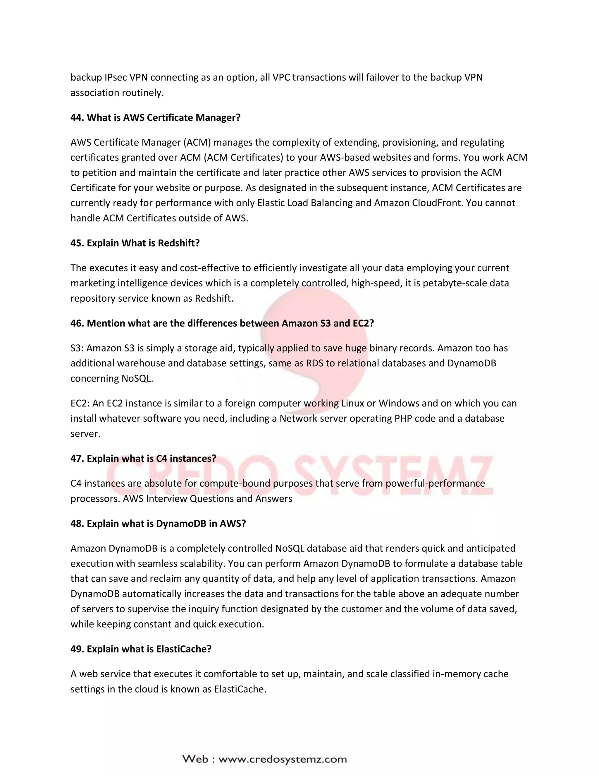 backup IPsec VPN connecting as an option, all VPC transactions will failover to the backup VPN
association routinely.
44. What is AWS Certificate Manager?
AWS Certificate Manager (ACM) manages the complexity of extending, provisioning, and regulating
certificates granted over ACM (ACM Certificates) to your AWS-based websites and forms. You work ACM
to petition and maintain the certificate and later practice other AWS services to provision the ACM
Certificate for your website or purpose. As designated in the subsequent instance, ACM Certificates are
currently ready for performance with only Elastic Load Balancing and Amazon CloudFront. You cannot
handle ACM Certificates outside of AWS.
45. Explain What is Redshift?
The executes it easy and cost-effective to efficiently investigate all your data employing your current
marketing intelligence devices which is a completely controlled, high-speed, it is petabyte-scale data
repository service known as Redshift.
46. Mention what are the differences between Amazon S3 and EC2?
S3: Amazon S3 is simply a storage aid, typically applied to save huge binary records. Amazon too has
additional warehouse and database settings, same as RDS to relational databases and DynamoDB
concerning NoSQL.
EC2: An EC2 instance is similar to a foreign computer working Linux or Windows and on which you can
install whatever software you need, including a Network server operating PHP code and a database
server.
47. Explain what is C4 instances?
C4 instances are absolute for compute-bound purposes that serve from powerful-performance
processors. AWS Interview Questions and Answers
48. Explain what is DynamoDB in AWS?
Amazon DynamoDB is a completely controlled NoSQL database aid that renders quick and anticipated
execution with seamless scalability. You can perform Amazon DynamoDB to formulate a database table
that can save and reclaim any quantity of data, and help any level of application transactions. Amazon
DynamoDB automatically increases the data and transactions for the table above an adequate number
of servers to supervise the inquiry function designated by the customer and the volume of data saved,
while keeping constant and quick execution.
49. Explain what is ElastiCache?
A web service that executes it comfortable to set up, maintain, and scale classified in-memory cache
settings in the cloud is known as ElastiCache.
 