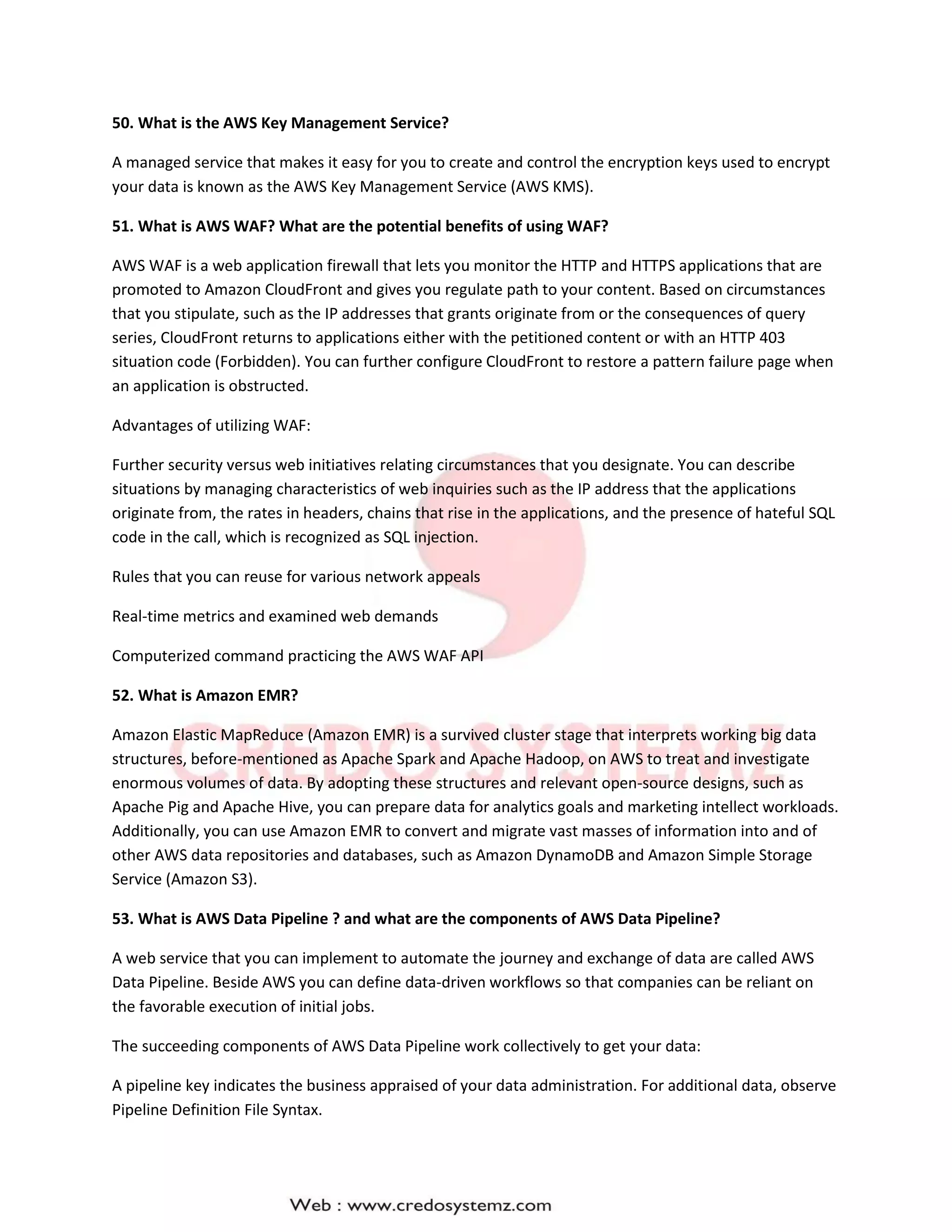 50. What is the AWS Key Management Service?
A managed service that makes it easy for you to create and control the encryption keys used to encrypt
your data is known as the AWS Key Management Service (AWS KMS).
51. What is AWS WAF? What are the potential benefits of using WAF?
AWS WAF is a web application firewall that lets you monitor the HTTP and HTTPS applications that are
promoted to Amazon CloudFront and gives you regulate path to your content. Based on circumstances
that you stipulate, such as the IP addresses that grants originate from or the consequences of query
series, CloudFront returns to applications either with the petitioned content or with an HTTP 403
situation code (Forbidden). You can further configure CloudFront to restore a pattern failure page when
an application is obstructed.
Advantages of utilizing WAF:
Further security versus web initiatives relating circumstances that you designate. You can describe
situations by managing characteristics of web inquiries such as the IP address that the applications
originate from, the rates in headers, chains that rise in the applications, and the presence of hateful SQL
code in the call, which is recognized as SQL injection.
Rules that you can reuse for various network appeals
Real-time metrics and examined web demands
Computerized command practicing the AWS WAF API
52. What is Amazon EMR?
Amazon Elastic MapReduce (Amazon EMR) is a survived cluster stage that interprets working big data
structures, before-mentioned as Apache Spark and Apache Hadoop, on AWS to treat and investigate
enormous volumes of data. By adopting these structures and relevant open-source designs, such as
Apache Pig and Apache Hive, you can prepare data for analytics goals and marketing intellect workloads.
Additionally, you can use Amazon EMR to convert and migrate vast masses of information into and of
other AWS data repositories and databases, such as Amazon DynamoDB and Amazon Simple Storage
Service (Amazon S3).
53. What is AWS Data Pipeline ? and what are the components of AWS Data Pipeline?
A web service that you can implement to automate the journey and exchange of data are called AWS
Data Pipeline. Beside AWS you can define data-driven workflows so that companies can be reliant on
the favorable execution of initial jobs.
The succeeding components of AWS Data Pipeline work collectively to get your data:
A pipeline key indicates the business appraised of your data administration. For additional data, observe
Pipeline Definition File Syntax.
 