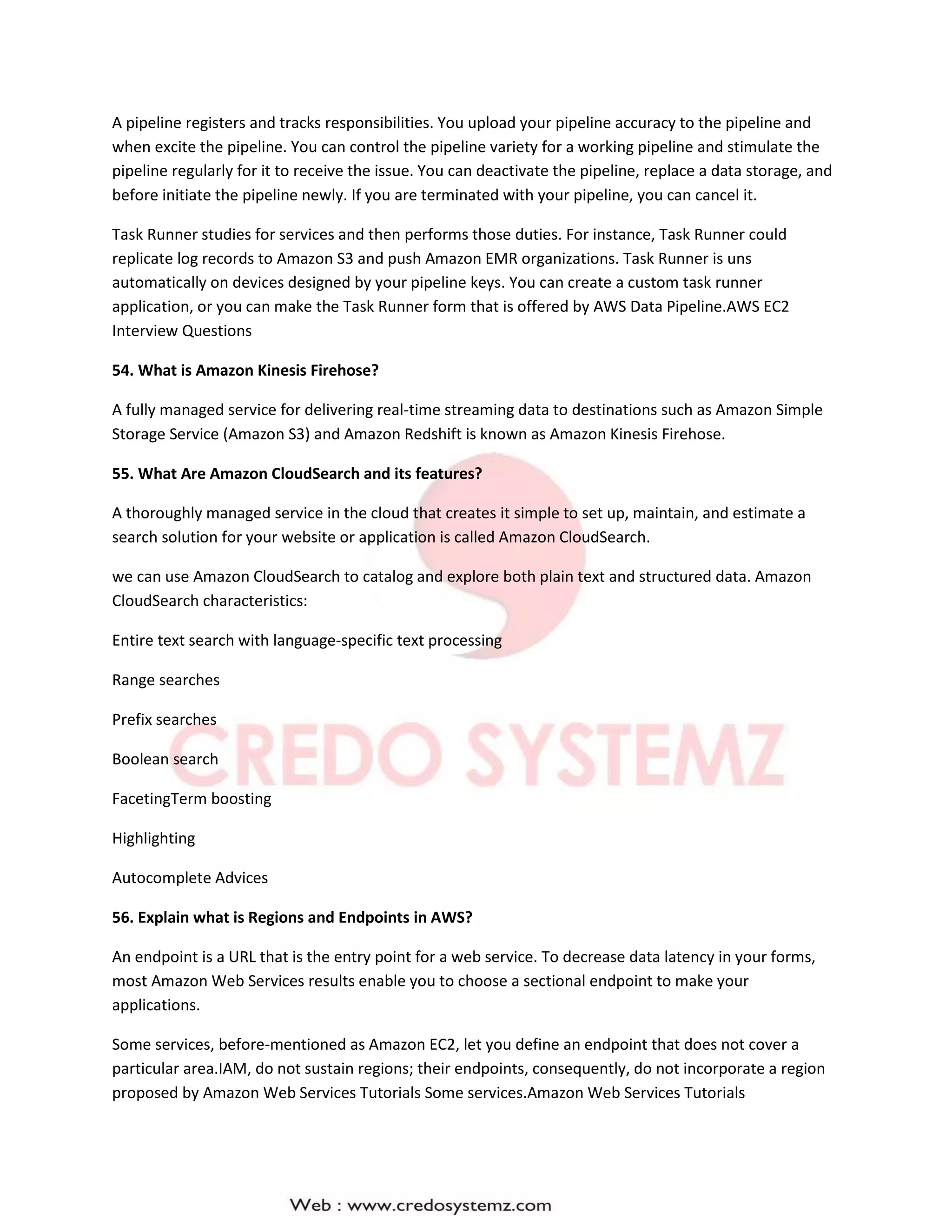 A pipeline registers and tracks responsibilities. You upload your pipeline accuracy to the pipeline and
when excite the pipeline. You can control the pipeline variety for a working pipeline and stimulate the
pipeline regularly for it to receive the issue. You can deactivate the pipeline, replace a data storage, and
before initiate the pipeline newly. If you are terminated with your pipeline, you can cancel it.
Task Runner studies for services and then performs those duties. For instance, Task Runner could
replicate log records to Amazon S3 and push Amazon EMR organizations. Task Runner is uns
automatically on devices designed by your pipeline keys. You can create a custom task runner
application, or you can make the Task Runner form that is offered by AWS Data Pipeline.AWS EC2
Interview Questions
54. What is Amazon Kinesis Firehose?
A fully managed service for delivering real-time streaming data to destinations such as Amazon Simple
Storage Service (Amazon S3) and Amazon Redshift is known as Amazon Kinesis Firehose.
55. What Are Amazon CloudSearch and its features?
A thoroughly managed service in the cloud that creates it simple to set up, maintain, and estimate a
search solution for your website or application is called Amazon CloudSearch.
we can use Amazon CloudSearch to catalog and explore both plain text and structured data. Amazon
CloudSearch characteristics:
Entire text search with language-specific text processing
Range searches
Prefix searches
Boolean search
FacetingTerm boosting
Highlighting
Autocomplete Advices
56. Explain what is Regions and Endpoints in AWS?
An endpoint is a URL that is the entry point for a web service. To decrease data latency in your forms,
most Amazon Web Services results enable you to choose a sectional endpoint to make your
applications.
Some services, before-mentioned as Amazon EC2, let you define an endpoint that does not cover a
particular area.IAM, do not sustain regions; their endpoints, consequently, do not incorporate a region
proposed by Amazon Web Services Tutorials Some services.Amazon Web Services Tutorials
 