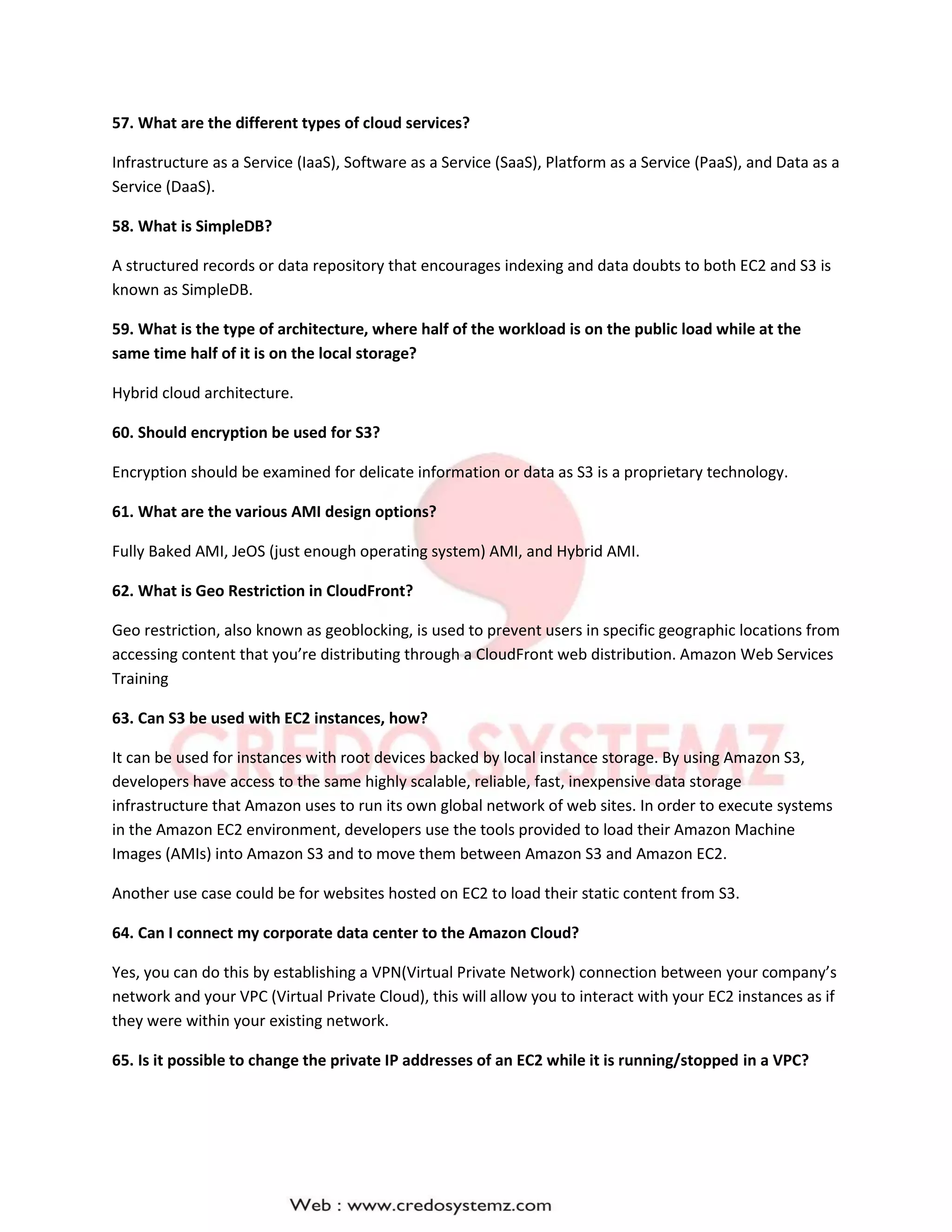 57. What are the different types of cloud services?
Infrastructure as a Service (IaaS), Software as a Service (SaaS), Platform as a Service (PaaS), and Data as a
Service (DaaS).
58. What is SimpleDB?
A structured records or data repository that encourages indexing and data doubts to both EC2 and S3 is
known as SimpleDB.
59. What is the type of architecture, where half of the workload is on the public load while at the
same time half of it is on the local storage?
Hybrid cloud architecture.
60. Should encryption be used for S3?
Encryption should be examined for delicate information or data as S3 is a proprietary technology.
61. What are the various AMI design options?
Fully Baked AMI, JeOS (just enough operating system) AMI, and Hybrid AMI.
62. What is Geo Restriction in CloudFront?
Geo restriction, also known as geoblocking, is used to prevent users in specific geographic locations from
accessing content that you’re distributing through a CloudFront web distribution. Amazon Web Services
Training
63. Can S3 be used with EC2 instances, how?
It can be used for instances with root devices backed by local instance storage. By using Amazon S3,
developers have access to the same highly scalable, reliable, fast, inexpensive data storage
infrastructure that Amazon uses to run its own global network of web sites. In order to execute systems
in the Amazon EC2 environment, developers use the tools provided to load their Amazon Machine
Images (AMIs) into Amazon S3 and to move them between Amazon S3 and Amazon EC2.
Another use case could be for websites hosted on EC2 to load their static content from S3.
64. Can I connect my corporate data center to the Amazon Cloud?
Yes, you can do this by establishing a VPN(Virtual Private Network) connection between your company’s
network and your VPC (Virtual Private Cloud), this will allow you to interact with your EC2 instances as if
they were within your existing network.
65. Is it possible to change the private IP addresses of an EC2 while it is running/stopped in a VPC?
 