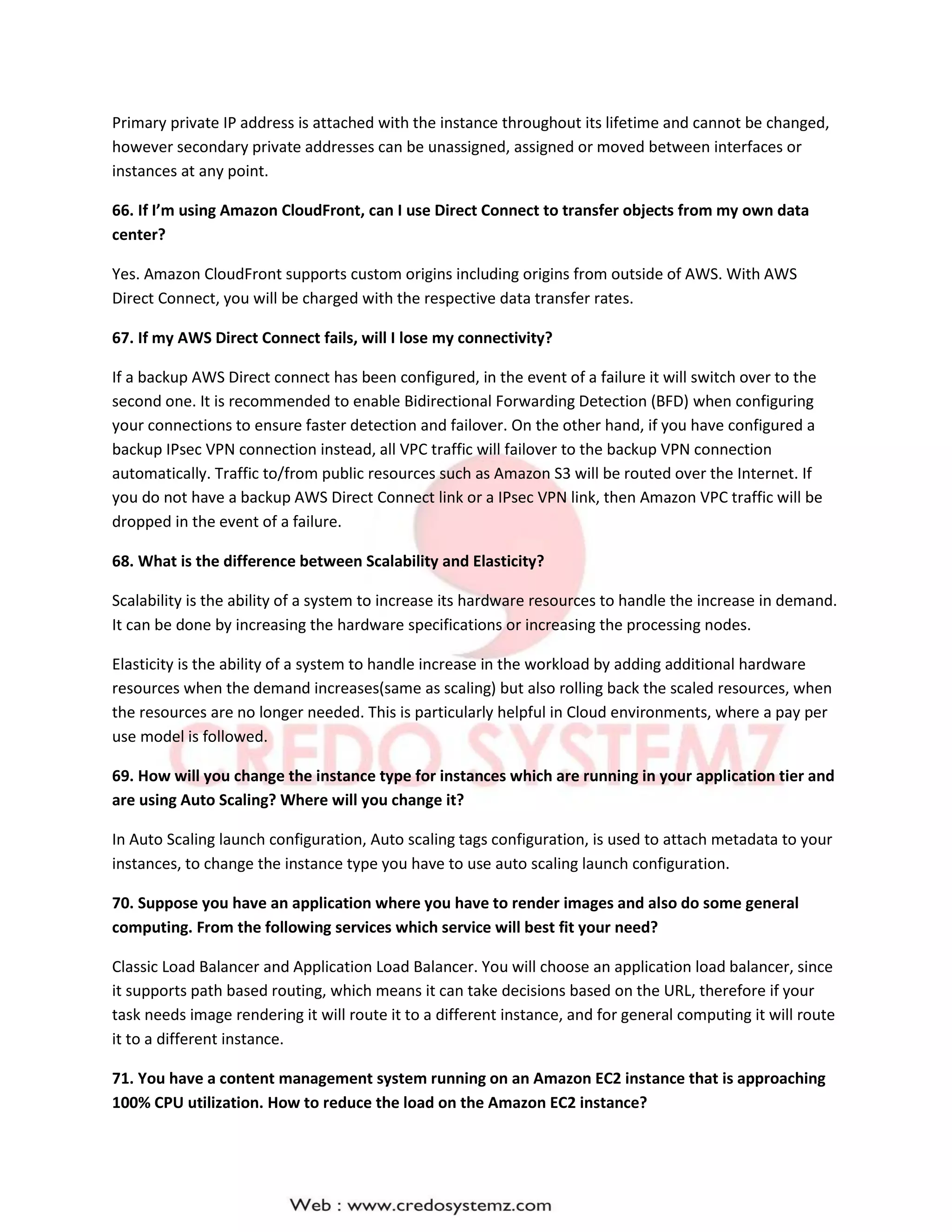 Primary private IP address is attached with the instance throughout its lifetime and cannot be changed,
however secondary private addresses can be unassigned, assigned or moved between interfaces or
instances at any point.
66. If I’m using Amazon CloudFront, can I use Direct Connect to transfer objects from my own data
center?
Yes. Amazon CloudFront supports custom origins including origins from outside of AWS. With AWS
Direct Connect, you will be charged with the respective data transfer rates.
67. If my AWS Direct Connect fails, will I lose my connectivity?
If a backup AWS Direct connect has been configured, in the event of a failure it will switch over to the
second one. It is recommended to enable Bidirectional Forwarding Detection (BFD) when configuring
your connections to ensure faster detection and failover. On the other hand, if you have configured a
backup IPsec VPN connection instead, all VPC traffic will failover to the backup VPN connection
automatically. Traffic to/from public resources such as Amazon S3 will be routed over the Internet. If
you do not have a backup AWS Direct Connect link or a IPsec VPN link, then Amazon VPC traffic will be
dropped in the event of a failure.
68. What is the difference between Scalability and Elasticity?
Scalability is the ability of a system to increase its hardware resources to handle the increase in demand.
It can be done by increasing the hardware specifications or increasing the processing nodes.
Elasticity is the ability of a system to handle increase in the workload by adding additional hardware
resources when the demand increases(same as scaling) but also rolling back the scaled resources, when
the resources are no longer needed. This is particularly helpful in Cloud environments, where a pay per
use model is followed.
69. How will you change the instance type for instances which are running in your application tier and
are using Auto Scaling? Where will you change it?
In Auto Scaling launch configuration, Auto scaling tags configuration, is used to attach metadata to your
instances, to change the instance type you have to use auto scaling launch configuration.
70. Suppose you have an application where you have to render images and also do some general
computing. From the following services which service will best fit your need?
Classic Load Balancer and Application Load Balancer. You will choose an application load balancer, since
it supports path based routing, which means it can take decisions based on the URL, therefore if your
task needs image rendering it will route it to a different instance, and for general computing it will route
it to a different instance.
71. You have a content management system running on an Amazon EC2 instance that is approaching
100% CPU utilization. How to reduce the load on the Amazon EC2 instance?
 