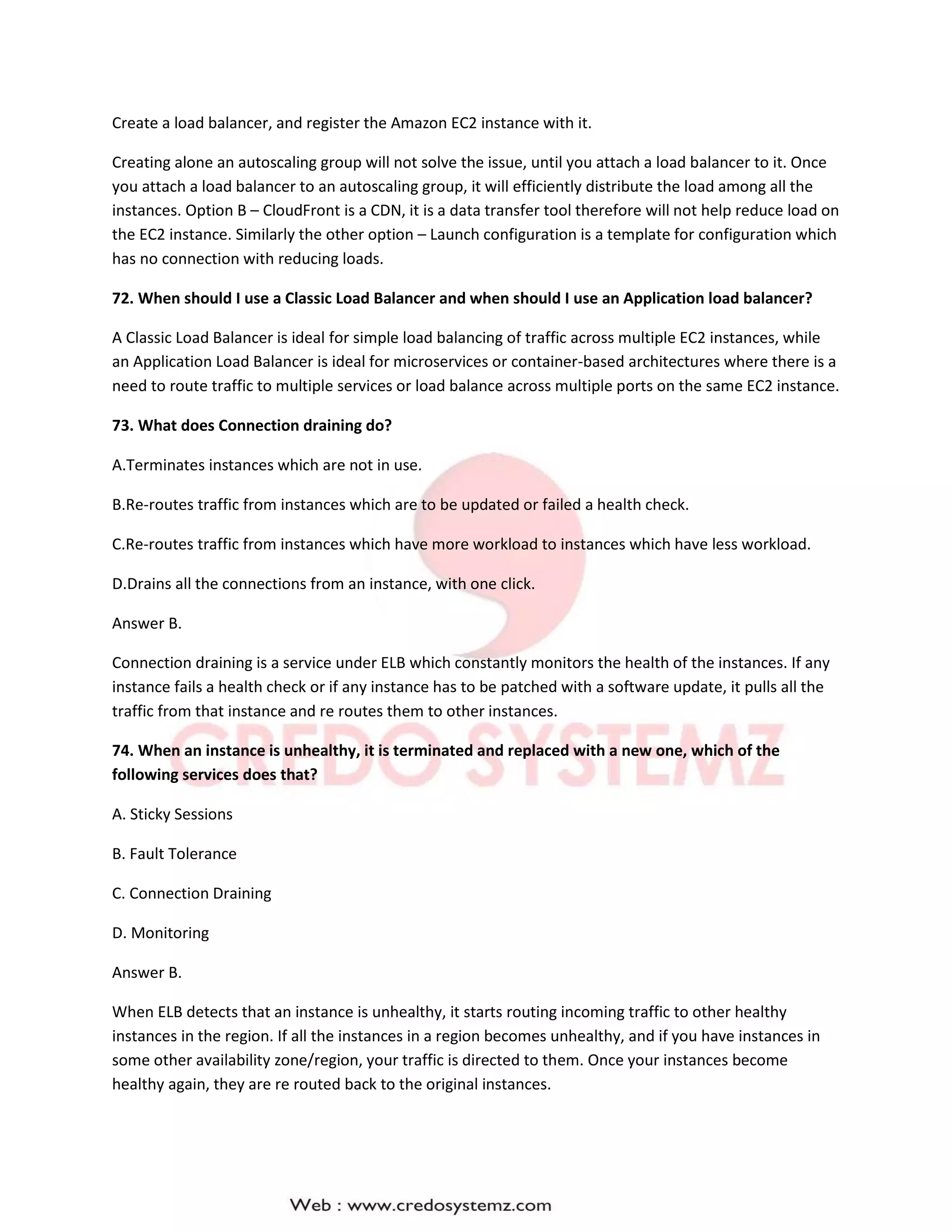 Create a load balancer, and register the Amazon EC2 instance with it.
Creating alone an autoscaling group will not solve the issue, until you attach a load balancer to it. Once
you attach a load balancer to an autoscaling group, it will efficiently distribute the load among all the
instances. Option B – CloudFront is a CDN, it is a data transfer tool therefore will not help reduce load on
the EC2 instance. Similarly the other option – Launch configuration is a template for configuration which
has no connection with reducing loads.
72. When should I use a Classic Load Balancer and when should I use an Application load balancer?
A Classic Load Balancer is ideal for simple load balancing of traffic across multiple EC2 instances, while
an Application Load Balancer is ideal for microservices or container-based architectures where there is a
need to route traffic to multiple services or load balance across multiple ports on the same EC2 instance.
73. What does Connection draining do?
A.Terminates instances which are not in use.
B.Re-routes traffic from instances which are to be updated or failed a health check.
C.Re-routes traffic from instances which have more workload to instances which have less workload.
D.Drains all the connections from an instance, with one click.
Answer B.
Connection draining is a service under ELB which constantly monitors the health of the instances. If any
instance fails a health check or if any instance has to be patched with a software update, it pulls all the
traffic from that instance and re routes them to other instances.
74. When an instance is unhealthy, it is terminated and replaced with a new one, which of the
following services does that?
A. Sticky Sessions
B. Fault Tolerance
C. Connection Draining
D. Monitoring
Answer B.
When ELB detects that an instance is unhealthy, it starts routing incoming traffic to other healthy
instances in the region. If all the instances in a region becomes unhealthy, and if you have instances in
some other availability zone/region, your traffic is directed to them. Once your instances become
healthy again, they are re routed back to the original instances.
 